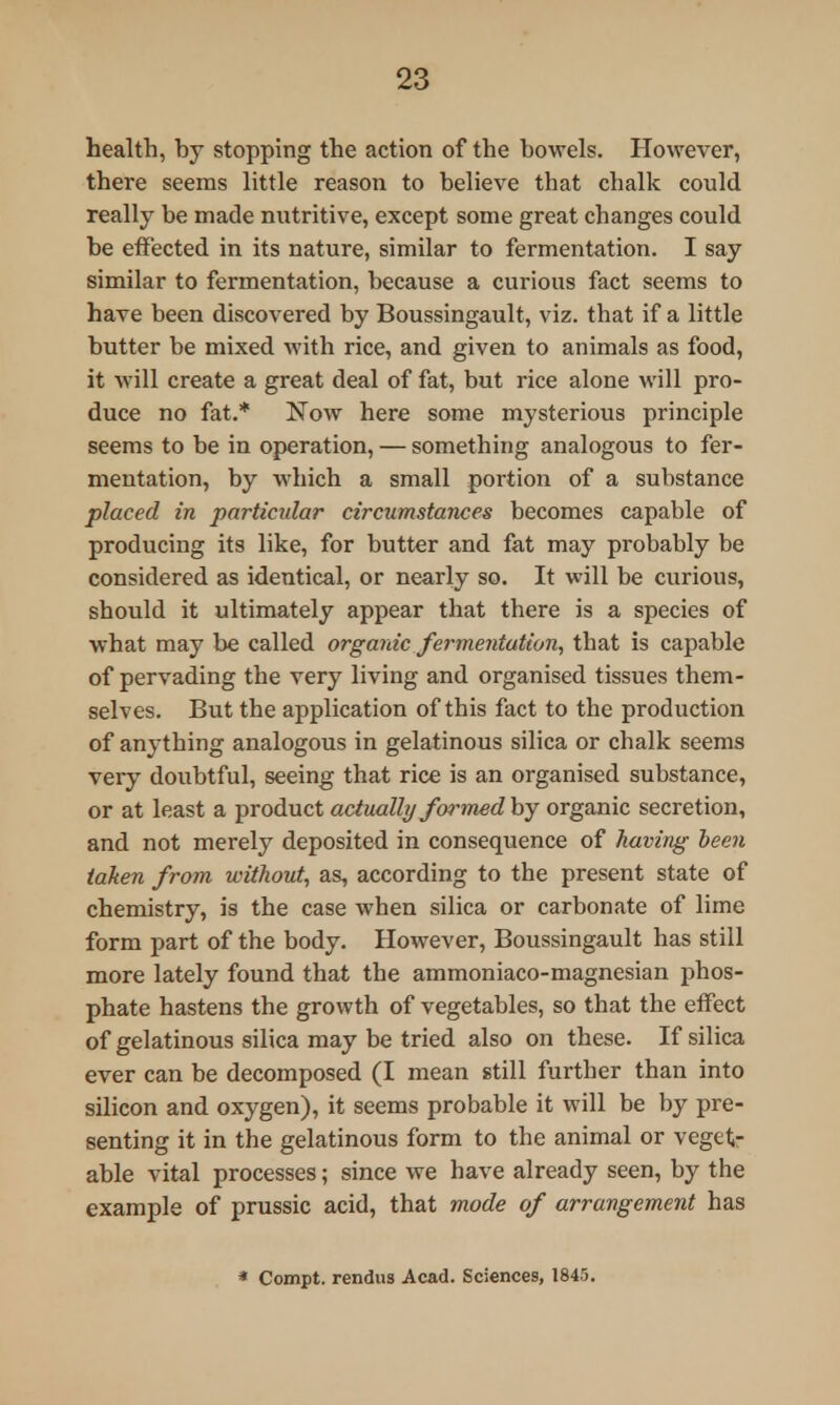 health, by stopping the action of the bowels. However, there seems little reason to believe that chalk could really be made nutritive, except some great changes could be effected in its nature, similar to fermentation. I say similar to fermentation, because a curious fact seems to have been discovered by Boussingault, viz. that if a little butter be mixed with rice, and given to animals as food, it will create a great deal of fat, but rice alone will pro- duce no fat.* Now here some mysterious principle seems to be in operation, — something analogous to fer- mentation, by which a small portion of a substance placed in particular circumstances becomes capable of producing its like, for butter and fat may probably be considered as identical, or nearly so. It will be curious, should it ultimately appear that there is a species of what may be called organic fermentation, that is capable of pervading the very living and organised tissues them- selves. But the application of this fact to the production of anything analogous in gelatinous silica or chalk seems very doubtful, seeing that rice is an organised substance, or at least a product actually formed by organic secretion, and not merely deposited in consequence of having been taken from without, as, according to the present state of chemistry, is the case when silica or carbonate of lime form part of the body. However, Boussingault has still more lately found that the ammoniaco-magnesian phos- phate hastens the growth of vegetables, so that the effect of gelatinous silica may be tried also on these. If silica ever can be decomposed (I mean still further than into silicon and oxygen), it seems probable it will be by pre- senting it in the gelatinous form to the animal or veget- able vital processes; since we have already seen, by the example of prussic acid, that mode of arrangement has * Compt. rendus Acad. Sciences, 1845.