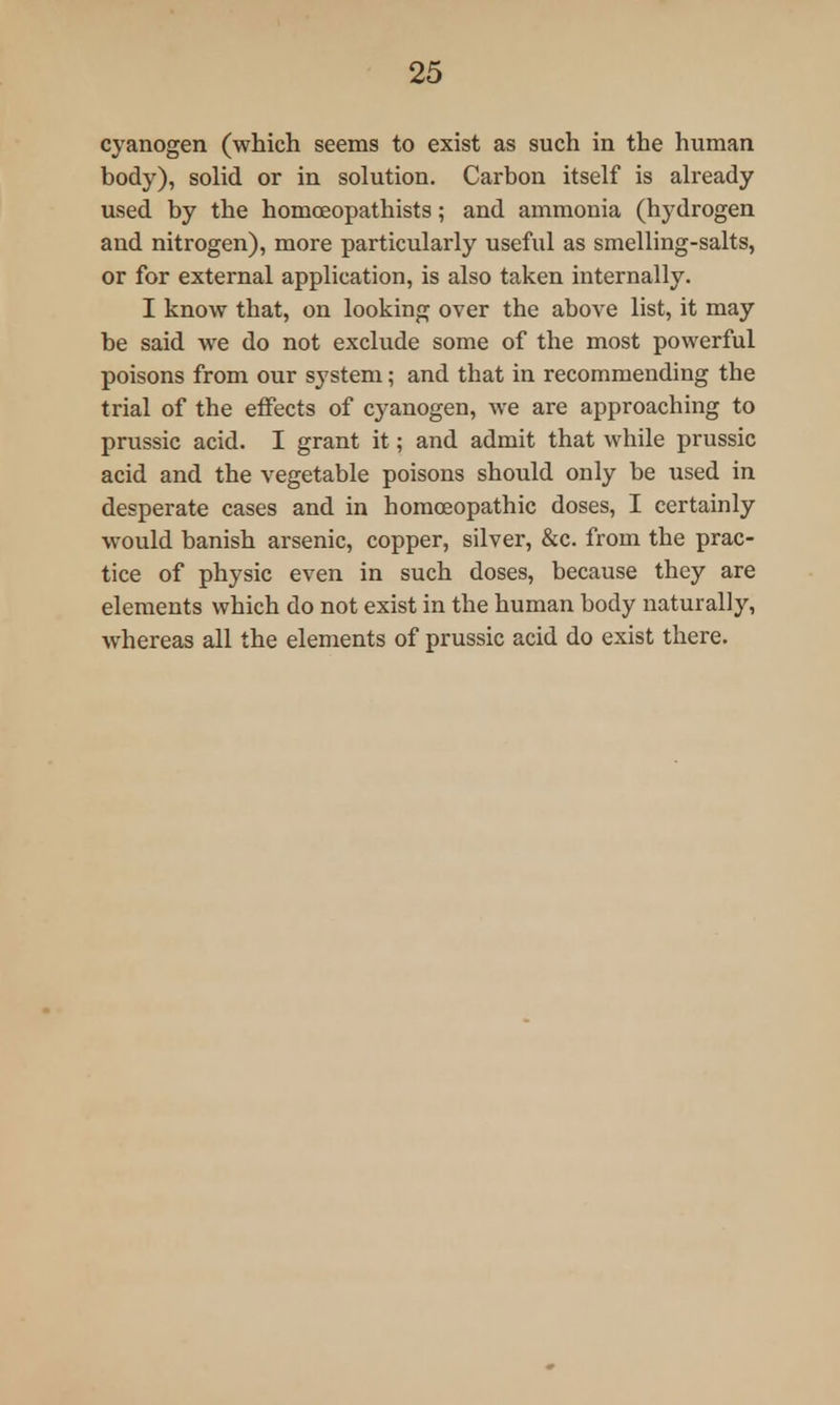 cyanogen (which seems to exist as such in the human body), solid or in solution. Carbon itself is already used by the homoeopathists; and ammonia (hydrogen and nitrogen), more particularly useful as smelling-salts, or for external application, is also taken internally. I know that, on looking over the above list, it may be said we do not exclude some of the most powerful poisons from our system; and that in recommending the trial of the effects of cyanogen, we are approaching to prussic acid. I grant it; and admit that while prussic acid and the vegetable poisons should only be used in desperate cases and in homoeopathic doses, I certainly would banish arsenic, copper, silver, &c. from the prac- tice of physic even in such doses, because they are elements which do not exist in the human body naturally, whereas all the elements of prussic acid do exist there.