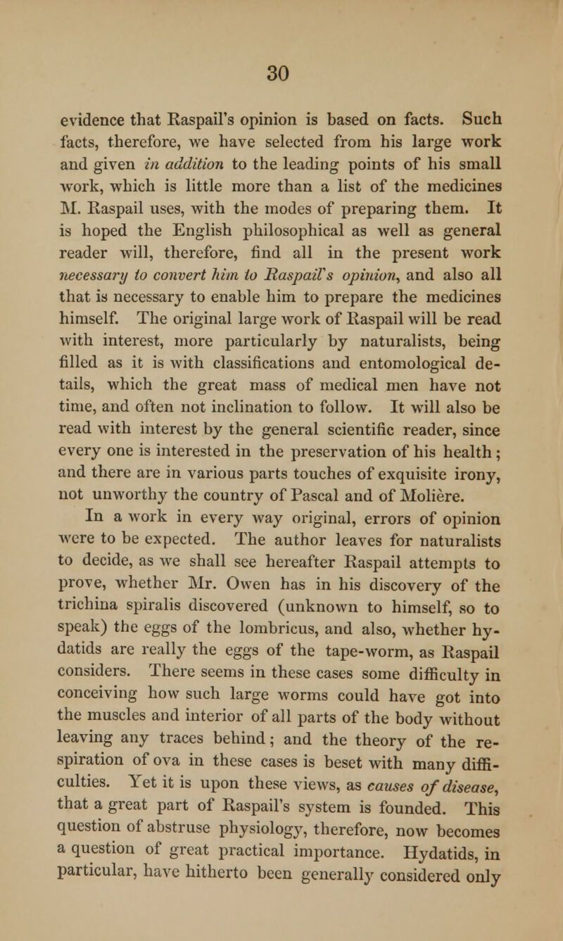 evidence that Raspail's opinion is based on facts. Such facts, therefore, we have selected from his large work and given in addition to the leading points of his small work, which is little more than a list of the medicines M. Raspail uses, with the modes of preparing them. It is hoped the English philosophical as well as general reader will, therefore, find all in the present work necessary to convert him to RaspaWs opinion, and also all that is necessary to enable him to prepare the medicines himself. The original large work of Raspail will be read with interest, more particularly by naturalists, being filled as it is with classifications and entomological de- tails, which the great mass of medical men have not time, and often not inclination to follow. It will also be read with interest by the general scientific reader, since every one is interested in the preservation of his health ; and there are in various parts touches of exquisite irony, not unworthy the country of Pascal and of Moliere. In a work in every way original, errors of opinion were to be expected. The author leaves for naturalists to decide, as we shall see hereafter Raspail attempts to prove, whether Mr. Owen has in his discovery of the trichina spiralis discovered (unknown to himself, so to speak) the eggs of the lombricus, and also, whether hy- datids are really the eggs of the tape-worm, as Raspail considers. There seems in these cases some difficulty in conceiving how such large worms could have got into the muscles and interior of all parts of the body without leaving any traces behind; and the theory of the re- spiration of ova in these cases is beset with many diffi- culties. Yet it is upon these views, as causes of disease, that a great part of Raspail's system is founded. This question of abstruse physiology, therefore, now becomes a question of great practical importance. Hydatids, in particular, have hitherto been generally considered only