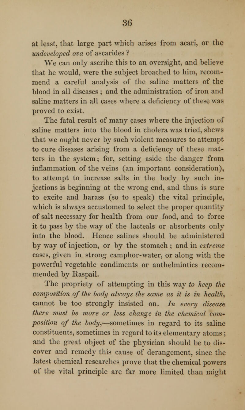 at least, that large part which arises from acari, or the undeveloped ova of ascarides ? We can only ascribe this to an oversight, and believe that he would, were the subject broached to him, recom- mend a careful analysis of the saline matters of the blood in all diseases ; and the administration of iron and saline matters in all cases where a deficiency of these was proved to exist. The fatal result of many cases where the injection of saline matters into the blood in cholera was tried, shews that we ought never by such violent measures to attempt to cure diseases arising from a deficiency of these mat- ters in the system; for, setting aside the danger from inflammation of the veins (an important consideration), to attempt to increase salts in the body by such in- jections is beginning at the wrong end, and thus is sure to excite and harass (so to speak) the vital principle, which is always accustomed to select the proper quantity of salt necessary for health from our food, and to force it to pass by the way of the lacteals or absorbents only into the blood. Hence salines should be administered by way of injection, or by the stomach ; and in extreme cases, given in strong camphor-water, or along with the powerful vegetable condiments or anthelmintics recom- mended by Raspail. The propriety of attempting in this way to keep the composition of the body always the same as it is in health, cannot be too strongly insisted on. In every disease there must he more or less change in the chemical com- position of the body,—sometimes in regard to its saline constituents, sometimes in regard to its elementary atoms; and the great object of the physician should be to dis- cover and remedy this cause of derangement, since the latest chemical researches prove that the chemical powers of the vital principle are far more limited than might