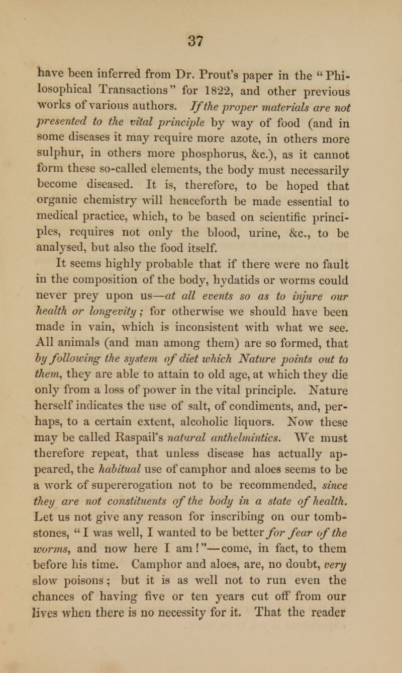 have been inferred from Dr. Prout's paper in the  Phi- losophical Transactions for 1822, and other previous works of various authors. If the proper materials are not presented to the vital principle by way of food (and in some diseases it may require more azote, in others more sulphur, in others more phosphorus, &c), as it cannot form these so-called elements, the body must necessarily become diseased. It is, therefore, to be hoped that organic chemistry will henceforth be made essential to medical practice, which, to be based on scientific princi- ples, requires not only the blood, urine, &c, to be analysed, but also the food itself. It seems highly probable that if there were no fault in the composition of the body, hydatids or worms could never prey upon us—at all events so as to injure our health or longevity; for otherwise we should have been made in vain, which is inconsistent with what we see. All animals (and man among them) are so formed, that by following the system of diet which Nature points out to them, they are able to attain to old age, at which they die only from a loss of power in the vital principle. Nature herself indicates the use of salt, of condiments, and, per- haps, to a certain extent, alcoholic liquors. Now these may be called Raspail's natural anthelmintics. We must therefore repeat, that unless disease has actually ap- peared, the habitual use of camphor and aloes seems to be a work of supererogation not to be recommended, since they are not constituents of the body in a state of health. Let us not give any reason for inscribing on our tomb- stones, I was well, I wanted to be better for fear of the worms, and now here I am !— come, in fact, to them before his time. Camphor and aloes, are, no doubt, very slow poisons; but it is as well not to run even the chances of having five or ten years cut off from our lives when there is no necessity for it. That the reader