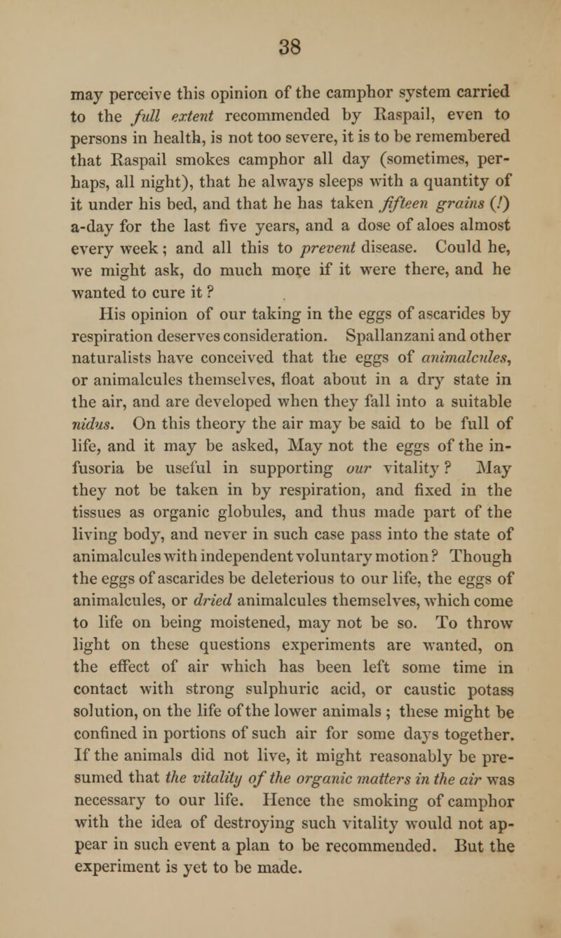 may perceive this opinion of the camphor system carried to the full extent recommended by Raspail, even to persons in health, is not too severe, it is to be remembered that Raspail smokes camphor all day (sometimes, per- haps, all night), that he always sleeps with a quantity of it under his bed, and that he has taken fifteen grains (!) a-day for the last five years, and a dose of aloes almost every week; and all this to prevent disease. Could he, we might ask, do much more if it were there, and he wanted to cure it ? His opinion of our taking in the eggs of ascarides by respiration deserves consideration. Spallanzani and other naturalists have conceived that the eggs of animalcules, or animalcules themselves, float about in a dry state in the air, and are developed when they fall into a suitable nidus. On this theory the air may be said to be full of life, and it may be asked, May not the eggs of the in- fusoria be useful in supporting our vitalitj' ? May they not be taken in by respiration, and fixed in the tissues as organic globules, and thus made part of the living body, and never in such case pass into the state of animalcules with independent voluntary motion ? Though the eggs of ascarides be deleterious to our life, the eggs of animalcules, or dried animalcules themselves, which come to life on being moistened, may not be so. To throw light on these questions experiments are wanted, on the effect of air which has been left some time in contact with strong sulphuric acid, or caustic potass solution, on the life of the lower animals ; these might be confined in portions of such air for some daj s together. If the animals did not live, it might reasonably be pre- sumed that the vitality of the organic matters in the air was necessary to our life. Hence the smoking of camphor with the idea of destroying such vitality would not ap- pear in such event a plan to be recommended. But the experiment is yet to be made.