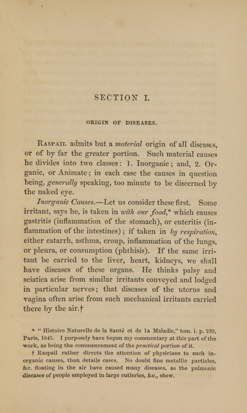 ORIGIN OF DISEASES. Ra spail admits but a material origin of all diseases, or of by far the greater portion. Such material causes he divides into two classes: 1. Inorganic; and, 2. Or- ganic, or Animate; in each case the causes in question being, generally speaking, too minute to be discerned by the naked eye. Inorganic Causes.—Let us consider these first. Some irritant, says he, is taken in with our food* which causes gastritis (inflammation of the stomach), or enteritis (in- flammation of the intestines) ; if taken in by respiration, either catarrh, asthma, croup, inflammation of the lungs, or pleura, or consumption (phthisis). If the same irri- tant be carried to the liver, heart, kidneys, we shall have diseases of these organs. He thinks palsy and sciatica arise from similar irritants conveyed and lodged in particular nerves; that diseases of the uterus and vagina often arise from such mechanical irritants carried there by the air.f *  Histoire Naturelle de la Sante et de la Maladie, torn. i. p. 230, Paris, 1845. I purposely have begun my commentary at this part of the work, as being the commencement of the practical portion of it. t Raspail rather directs the attention of physicians to such in- organic causes, than details cases. No doubt fine metallic particles, &c. floating in the air have caused many diseases, as the pulmonic diseases of people employed in large cutleries, &c, shew.