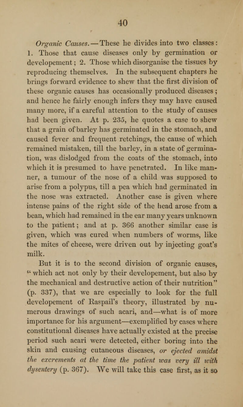 Organic Causes. — These be divides into two classes: 1. Those that cause diseases only by germination or developement; 2. Those which disorganise the tissues by reproducing themselves. In the subsequent chapters he brings forward evidence to shew that the first division of these organic causes has occasionally produced diseases ; and hence he fairly enough infers they may have caused many more, if a careful attention to the study of causes had been given. At p. 235, he quotes a case to shew that a grain of barley has germinated in the stomach, and caused fever and frequent retchings, the cause of which remained mistaken, till the barley, in a state of germina- tion, was dislodged from the coats of the stomach, into which it is presumed to have penetrated. In like man- ner, a tumour of the nose of a child was supposed to arise from a polypus, till a pea which had germinated in the nose was extracted. Another case is given where intense pains of the right side of the head arose from a bean, which had remained in the ear many years unknown to the patient; and at p. 366 another similar case is given, which was cured when numbers of worms, like the mites of cheese, were driven out by injecting goat's milk. But it is to the second division of organic causes,  which act not only by their developement, but also by the mechanical and destructive action of their nutrition (p. 337), that we are especially to look for the full developement of Raspaii's theory, illustrated by nu- merous drawings of such acari, and—what is of more importance for his argument—exemplified by cases where constitutional diseases have actually existed at the precise period such acari were detected, either boring into the skin and causing cutaneous diseases, or ejected amidst the excrements at the time the patient was very ill with dysentery (p. 367). We will take this case first, as it so