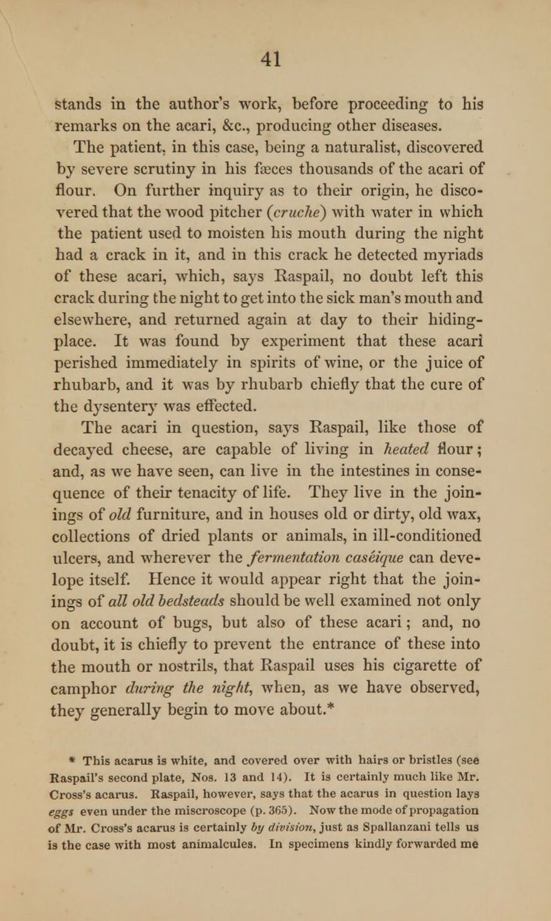 stands in the author's work, before proceeding to his remarks on the acari, &c., producing other diseases. The patient, in this case, being a naturalist, discovered by severe scrutiny in his fasces thousands of the acari of flour. On further inquiry as to their origin, he disco- vered that the wood pitcher (cruche) with water in which the patient used to moisten his mouth during the night had a crack in it, and in this crack he detected myriads of these acari, which, says Raspail, no doubt left this crack during the night to get into the sick man's mouth and elsewhere, and returned again at day to their hiding- place. It was found by experiment that these acari perished immediately in spirits of wine, or the juice of rhubarb, and it was by rhubarb chiefly that the cure of the dysentery was effected. The acari in question, says Raspail, like those of decayed cheese, are capable of living in heated flour; and, as we have seen, can live in the intestines in conse- quence of their tenacity of life. They live in the join- ings of old furniture, and in houses old or dirty, old wax, collections of dried plants or animals, in ill-conditioned ulcers, and wherever the fermentation caseique can deve- lope itself. Hence it would appear right that the join- ings of all old bedsteads should be well examined not only on account of bugs, but also of these acari; and, no doubt, it is chiefly to prevent the entrance of these into the mouth or nostrils, that Kaspail uses his cigarette of camphor during the night, when, as we have observed, they generally begin to move about.* * This acarus is white, and covered over with hairs or bristles (see Raspail's second plate, Nos. 13 and 14). It is certainly much like Mr. Cross's acarus. Raspail, however, says that the acarus in question lays eggs even under the miscroscope (p. 365). Now the mode of propagation of Mr. Cross's acarus is certainly by division, just as Spallanzani tells us is the case with most animalcules. In specimens kindly forwarded me