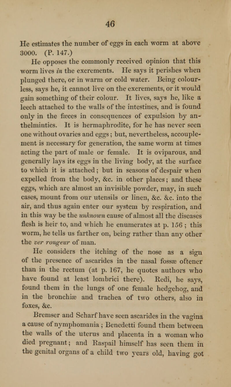 He estimates the number of eggs in each worm at above 3000. (P. 147.) He opposes the commonly received opinion that this worm lives in the excrements. He says it perishes when plunged there, or in warm or cold water. Being colour- less, says he, it cannot live on the excrements, or it would gain something of their colour. It lives, says he, like a leech attached to the walls of the intestines, and is found only in the fajces in consequences of expulsion by an- thelmintics. It is hermaphrodite, for he has never seen one without ovaries and eggs; but, nevertheless, accouple- ment is necessary for generation, the same worm at times acting the part of male or female. It is oviparous, and generally lays its eggs in the living body, at the surface to which it is attached; but in seasons of despair when expelled from the body, &c. in other places; and these eggs, which are almost an invisible powder, may, in such cases, mount from our utensils or linen, &c. &c. into the air, and thus again enter our sj'stem by respiration, and in this way be the unknown cause of almost all the diseases flesh is heir to, and which he enumerates at p. 156 ; this worm, he tells us farther on, being rather than any other the ver rongeur of man. He considers the itching of the nose as a sign of the presence of ascarides in the nasal fossa? oftener than in the rectum (at p. 167, he quotes authors who have found at least lombrici there). Redi, he says, found them in the lungs of one female hedgehog, and in the bronchiae and trachea of two others, also in foxes, &c. Bremser and Scharf have seen ascarides in the vagina a cause of nymphomania ; Benedetti found them between the walls of the uterus and placenta in a woman who died pregnant; and Raspail himself has seen them in the genital organs of a child two years old, having got