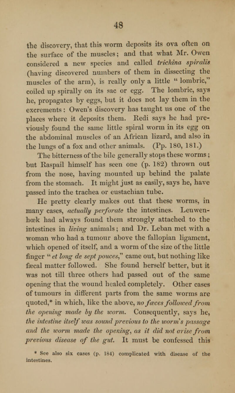 the discovery, that this worm deposits its ova often on the surface of the muscles; and that what Mr. Owen considered a new species and called trichina spiralis (having discovered numbers of them in dissecting the muscles of the arm), is really only a little  lombric, coiled up spirally on its sac or egg. The lombric, says he, propagates by eggs, but it does not lay them in the excrements : Owen's discovery has taught us one of the places where it deposits them. Redi says he had pre- viously found the same little spiral worm in its egg on the abdominal muscles of an African lizard, and also in the lungs of a fox and other animals. (Pp. 180, 181.) The bitterness of the bile generally stops these worms; but Raspail himself has seen one (p. 182) thrown out from the nose, having mounted up behind the palate from the stomach. It might just as easity, says he, have passed into the trachea or eustachian tube. He pretty clearly makes out that these worms, in many cases, actually perforate the intestines. Leuwen- hoek had always found them strongly attached to the intestines in living animals; and Dr. Leban met with a woman who had a tumour above the fallopian ligament, which opened of itself, and a worm of the size of the little finger  et long de sept pouces came out, but nothing like faecal matter followed. She found herself better, but it was not till three others had passed out of the same opening that the -wound healed completely. Other cases of tumours in different parts from the same worms are quoted,* in which, like the above, no faeces followed from the opening made by the worm. Consequently, says he, the intestine itself was sound previous to the viorms passage and the worm made the opening, as it did not arise from previous disease of the gut. It must be confessed this * See also six cases (p. 184) complicated with disease of the intestines.