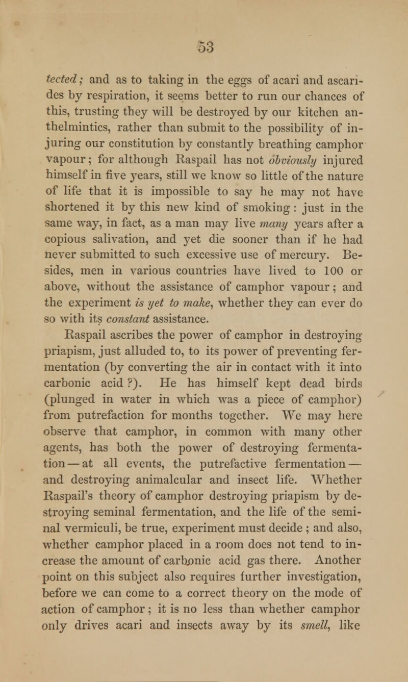 tected; and as to taking in the eggs of acari and ascari- des by respiration, it seems better to run our chances of this, trusting they will be destroyed by our kitchen an- thelmintics, rather than submit to the possibility of in- juring our constitution by constantly breathing camphor vapour; for although Iiaspail has not obviously injured himself in five jTears, still we know so little of the nature of life that it is impossible to say he may not have shortened it by this new kind of smoking: just in the same way, in fact, as a man may live many years after a copious salivation, and yet die sooner than if he had never submitted to such excessive use of mercury. Be- sides, men in various countries have lived to 100 or above, without the assistance of camphor vapour; and the experiment is yet to make, whether they can ever do so with its constant assistance. Raspail ascribes the power of camphor in destroying priapism, just alluded to, to its power of preventing fer- mentation (by converting the air in contact with it into carbonic acid ?). He has himself kept dead birds (plunged in water in which was a piece of camphor) from putrefaction for months together. We may here observe that camphor, in common with many other agents, has both the power of destroying fermenta- tion— at all events, the putrefactive fermentation — and destroying animalcular and insect life. Whether Raspail's theory of camphor destroying priapism by de- stroying seminal fermentation, and the life of the semi- nal vermiculi, be true, experiment must decide ; and also, whether camphor placed in a room does not tend to in- crease the amount of carbonic acid gas there. Another point on this subject also requires further investigation, before we can come to a correct theory on the mode of action of camphor; it is no less than whether camphor only drives acari and insects away by its smell, like