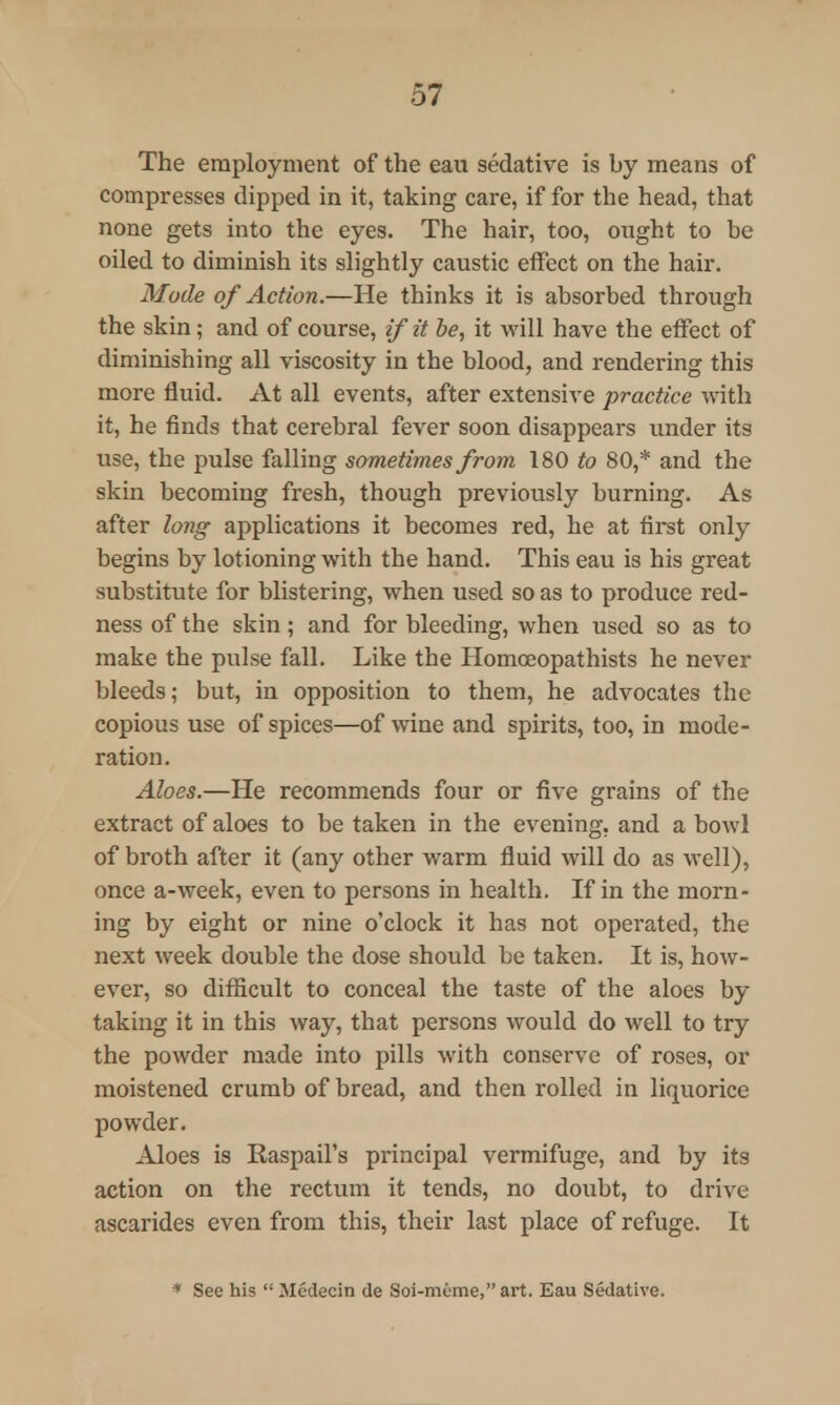 The employment of the eau sedative is by means of compresses clipped in it, taking care, if for the head, that none gets into the eyes. The hair, too, ought to be oiled to diminish its slightly caustic effect on the hair. Mode of A ction.—He thinks it is absorbed through the skin; and of course, if it be, it will have the effect of diminishing all viscosity in the blood, and rendering this more fluid. At all events, after extensive practice with it, he finds that cerebral fever soon disappears under its use, the pulse falling sometimes from 180 to 80,* and the skin becoming fresh, though previously burning. As after long applications it becomes red, he at first only begins by lotioning with the hand. This eau is his great substitute for blistering, when used so as to produce red- ness of the skin; and for bleeding, when used so as to make the pulse fall. Like the Homceopathists he never bleeds; but, in opposition to them, he advocates the copious use of spices—of wine and spirits, too, in mode- ration. Aloes.—He recommends four or five grains of the extract of aloes to be taken in the evening, and a bowl of broth after it (any other warm fluid will do as well), once a-week, even to persons in health. If in the morn- ing by eight or nine o'clock it has not operated, the next week double the dose should be taken. It is, how- ever, so difficult to conceal the taste of the aloes by taking it in this way, that persons would do well to try the powder made into pills with conserve of roses, or moistened crumb of bread, and then rolled in liquorice powder. Aloes is Raspail's principal vermifuge, and by its action on the rectum it tends, no doubt, to drive ascarides even from this, their last place of refuge. It * See his  Medecin de Soi-m6me, art. Eau Sedative.