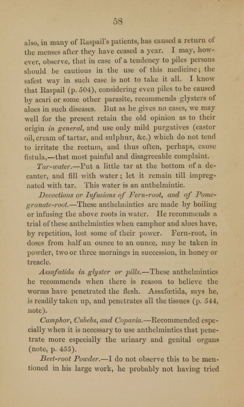 also, in many of Raspail's patients, has caused a return of the menses after they have ceased a year. I may, how- ever, observe, that in case of a tendency to piles persons should be cautious in the use of this medicine; the safest way in such case is not to take it all. I know that Raspail (p. 504), considering even piles to be caused by acari or some other parasite, recommends glysters of aloes in such diseases. But as he gives no cases, we may well for the present retain the old opinion as to their origin in general, and use only mild purgatives (castor oil, cream of tartar, and sulphur, &c.) which do not tend to irritate the rectum, and thus often, perhaps, cause fistula,—that most painful and disagreeable complaint. Tar-water.—Put a little tar at the bottom of a de- canter, and fill with water; let it remain till impreg- nated with tar. This water is an anthelmintic. Decoctions or Infusions of Fern-root, and of Pome- granate-root.—These anthelmintics are made by boiling or infusing the above roots in water. He recommends a trial of these anthelmintics when camphor and aloes have, by repetition, lost some of their power. Fern-root, in doses from half an ounce to an ounce, may be taken in powder, two or three mornings in succession, in honey or treacle. Assafcetida in glyster or pills.—These anthelmintics he recommends when there is reason to believe the worms have penetrated the flesh. Assafcetida, says he, is readily taken up, and penetrates all the tissues (p. 544, note). Camphor, Ciri)ebs, and Copavia.—Recommended espe- cially when it is necessary to use anthelmintics that pene- trate more especially the urinary and genital organs (note, p. 455). Beet-root Powder.—I do not observe this to be men- tioned in his large work, he probably not having tried