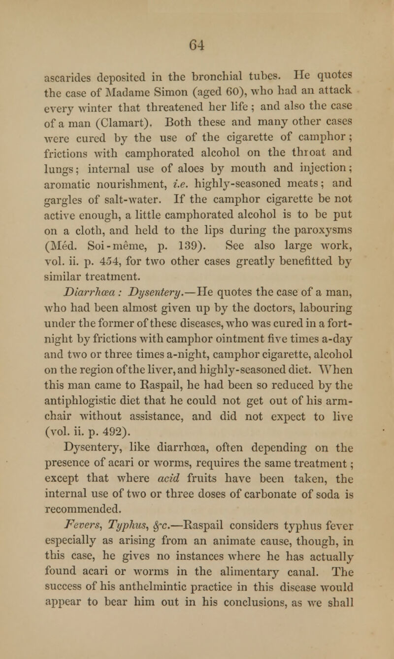 G4 ascarides deposited in the bronchial tubes. He quotes the case of Madame Simon (aged 60), who had an attack every winter that threatened her life ; and also the case of a man (Clamart). Both these and many other cases were cured by the use of the cigarette of camphor; frictions with camphorated alcohol on the throat and lungs; internal use of aloe3 by mouth and injection; aromatic nourishment, i.e. highly-seasoned meats; and gargles of salt-water. If the camphor cigarette be not active enough, a little camphorated alcohol is to be put on a cloth, and held to the lips during the paroxysms (Med. Soi-meme, p. 139). See also large work, vol. ii. p. 454, for two other cases greatly benefitted by similar treatment. Diarrh&a : Dysentery.—He quotes the case of a man, who had been almost given up by the doctors, labouring under the former of these diseases, who was cured in a fort- night by frictions with camphor ointment five times a-day and two or three times a-night, camphor cigarette, alcohol on the region of the liver, and highly-seasoned diet. When this man came to Raspail, he had been so reduced by the antiphlogistic diet that he could not get out of his arm- chair without assistance, and did not expect to live (vol. ii. p. 492). Dysentery, like diarrhoea, often depending on the presence of acari or worms, requires the same treatment; except that where acid fruits have been taken, the internal use of two or three doses of carbonate of soda is recommended. Fevers, Typhus, Sfc.—Raspail considers typhus fever especially as arising from an animate cause, though, in this case, he gives no instances where he has actually found acari or worms in the alimentary canal. The success of his anthelmintic practice in this disease would appear to bear him out in his conclusions, as we shall