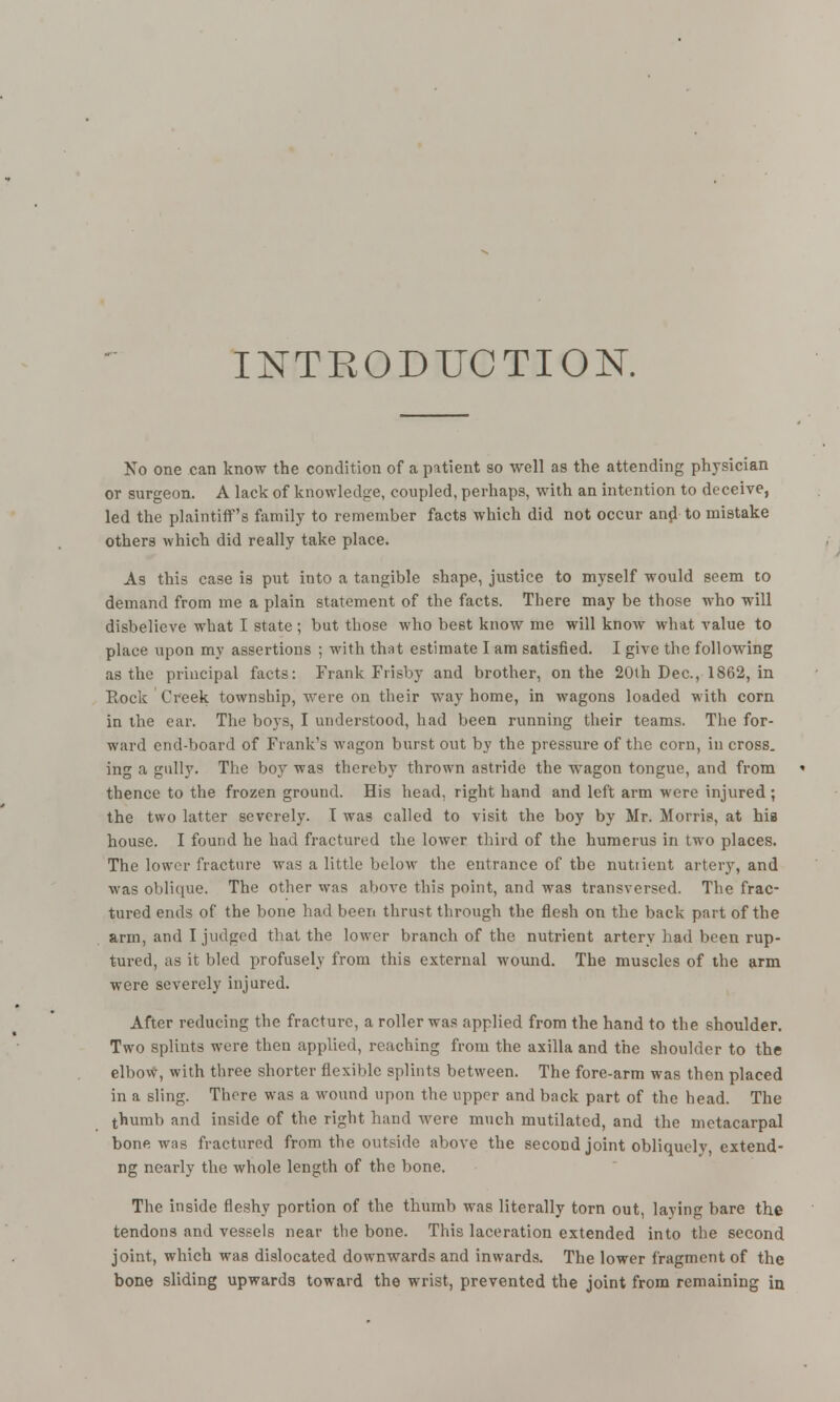 INTRODUCTION. No one can know the condition of a patient so well as the attending physician or surgeon. A lack of knowledge, coupled, perhaps, with an intention to deceive, led the plaintiff's family to remember facts which did not occur and to mistake others which did really take place. As this case is put into a tangible shape, justice to myself would seem to demand from me a plain statement of the facts. There may be those who will disbelieve what I state; but those who best know me will know what value to place upon my assertions ; with that estimate I am satisfied. I give the following as the principal facts: Frank Frisby and brother, on the 20th Dec, 1862, in Rock Creek township, were on their way home, in wagons loaded with corn in the ear. The boys, I understood, had been running their teams. The for- ward end-board of Frank's wagon burst out by the pressure of the corn, in cross, ing a gully. The boy was thereby thrown astride the wagon tongue, and from thence to the frozen ground. His head, right hand and left arm were injured ; the two latter severely. I was called to visit the boy by Mr. Morris, at hia house. I found he had fractured the lower third of the humerus in two places. The lower fracture was a little below the entrance of the nutrient artery, and was oblique. The other was above this point, and was transversed. The frac- tured ends of the bone had been thrust through the flesh on the back part of the arm, and I judged that the lower branch of the nutrient artery had been rup- tured, as it bled profusely from this external wound. The muscles of the arm were severely injured. After reducing the fracture, a roller was applied from the hand to the shoulder. Two splints were then applied, reaching from the axilla and the shoulder to the elbow, with three shorter flexible splints between. The fore-arm was then placed in a sling. There was a wound upon the upper and back part of the head. The thumb and inside of the right hand were much mutilated, and the metacarpal bone was fractured from the outside above the second joint obliquely, extend- ng nearly the whole length of the bone. The inside fleshy portion of the thumb was literally torn out, laying bare the tendons and vessels near the bone. This laceration extended into the second joint, which was dislocated downwards and inwards. The lower fragment of the bone sliding upwards toward the wrist, prevented the joint from remaining in