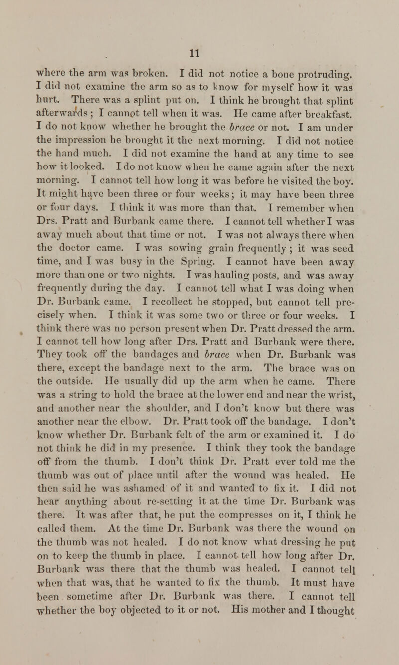where the arm was broken. I did not notice a bone protruding. I did not examine the arm so as to know for myself how it was hurt. There was a splint put on. I think he brought that splint afterwards ; I cannot tell when it was. He came after breakfast. I do not know whether he brought the brace or not. I am under the impression he brought it the next morning. I did not notice the hand much. I did not examine the hand at any time to see how it looked. I do not know when he came again after the next morning. I cannot ted how long it was before he visited the boy. It might have been three or four weeks; it may have been three or four days. I think it was more than that. I remember when Drs. Pratt and Burbank came there. I cannot tell whether I was away much about that time or not. I was not always there when the doctor came. I was sowing grain frequently ; it was seed time, and I was busy in the Spring. I cannot have been away more than one or two nights. I was hauling posts, and was away frequently during the day. I cannot tell what I was doing when Dr. Burbank came. I recollect he stopped, but cannot tell pre- cisely when. I think it was some two or three or four weeks. I think there was no person present when Dr. Pratt dressed the arm. I cannot tell how long after Drs. Pratt and Burbank were there. They took off the bandages and brace when Dr. Burbank was there, except the bandage next to the arm. The brace was on the outside. He usually did up the arm when he came. There was a string to hold the brace at the lower end and near the wrist, and another near the shoulder, and I don't know but there was another near the elbow. Dr. Pratt took off the bandage. I don't know whether Dr. Burbank felt of the arm or examined it. I do not think he did in my presence. I think they took the bandage off from the thumb. I don't think Dr. Pratt ever told me the thumb was out of place until after the wound was healed. He then said he was ashamed of it and wanted to fix it. I did not hear anything about re-setting it at the time Dr. Burbank was there. It was after that, he put the compresses on it, I think he called them. At the time Dr. Burbank was there the wound on the thumb was not healed. I do not know what dressing he put on to keep the thumb in place. I cannot tell how long after Dr. Burbank was there that the thumb was healed. I cannot tell when that was, that he wanted to fix the thumb. It must have been sometime after Dr. Burbank was there. I cannot tell whether the boy objected to it or not. His mother and I thought