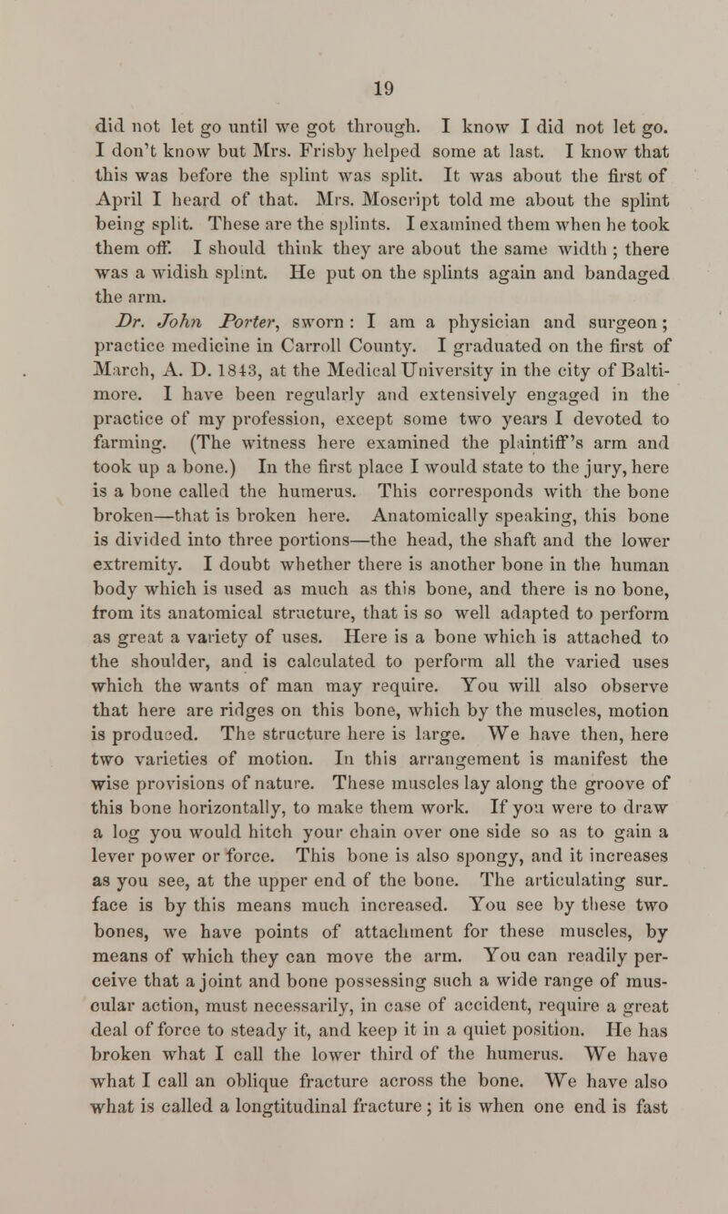 did not let go until we got through. I know I did not let go. I don't know but Mrs. Frisby helped some at last. I know that this was before the splint was split. It was about the first of April I heard of that. Mrs. Moscript told me about the splint being split. These are the splints. I examined them when he took them off. I should think they are about the same width ; there was a widish splint. He put on the splints again and bandaged the arm. Dr. John Porter, sworn : I am a physician and surgeon; practice medicine in Carroll County. I graduated on the first of March, A. D. 1843, at the Medical University in the city of Balti- more. 1 have been regularly and extensively engaged in the practice of my profession, except some two years I devoted to farming. (The witness here examined the plaintiff's arm and took up a bone.) In the first place I would state to the jury, here is a bone called the humerus. This corresponds with the bone broken—that is broken here. Anatomically speaking, this bone is divided into three portions—the head, the shaft and the lower extremity. I doubt whether there is another bone in the human body which is used as much as this bone, and there is no bone, from its anatomical structure, that is so well adapted to perform as great a variety of uses. Here is a bone which is attached to the shoulder, and is calculated to perform all the varied uses which the wants of man may require. You will also observe that here are ridges on this bone, which by the muscles, motion is produced. The structure here is large. We have then, here two varieties of motion. In this arrangement is manifest the wise provisions of nature. These muscles lay along the groove of this bone horizontally, to make them work. If you were to draw a log you would hitch your chain over one side so as to gain a lever power or force. This bone is also spongy, and it increases as you see, at the upper end of the bone. The articulating sur. face is by this means much increased. You see by these two bones, we have points of attachment for these muscles, by means of which they can move the arm. You can readily per- ceive that a joint and bone possessing such a wide range of mus- cular action, must necessarily, in case of accident, require a great deal of force to steady it, and keep it in a quiet position. He has broken what I call the lower third of the humerus. We have what I call an oblique fracture across the bone. We have also what is called a longtitudinal fracture ; it is when one end is fast
