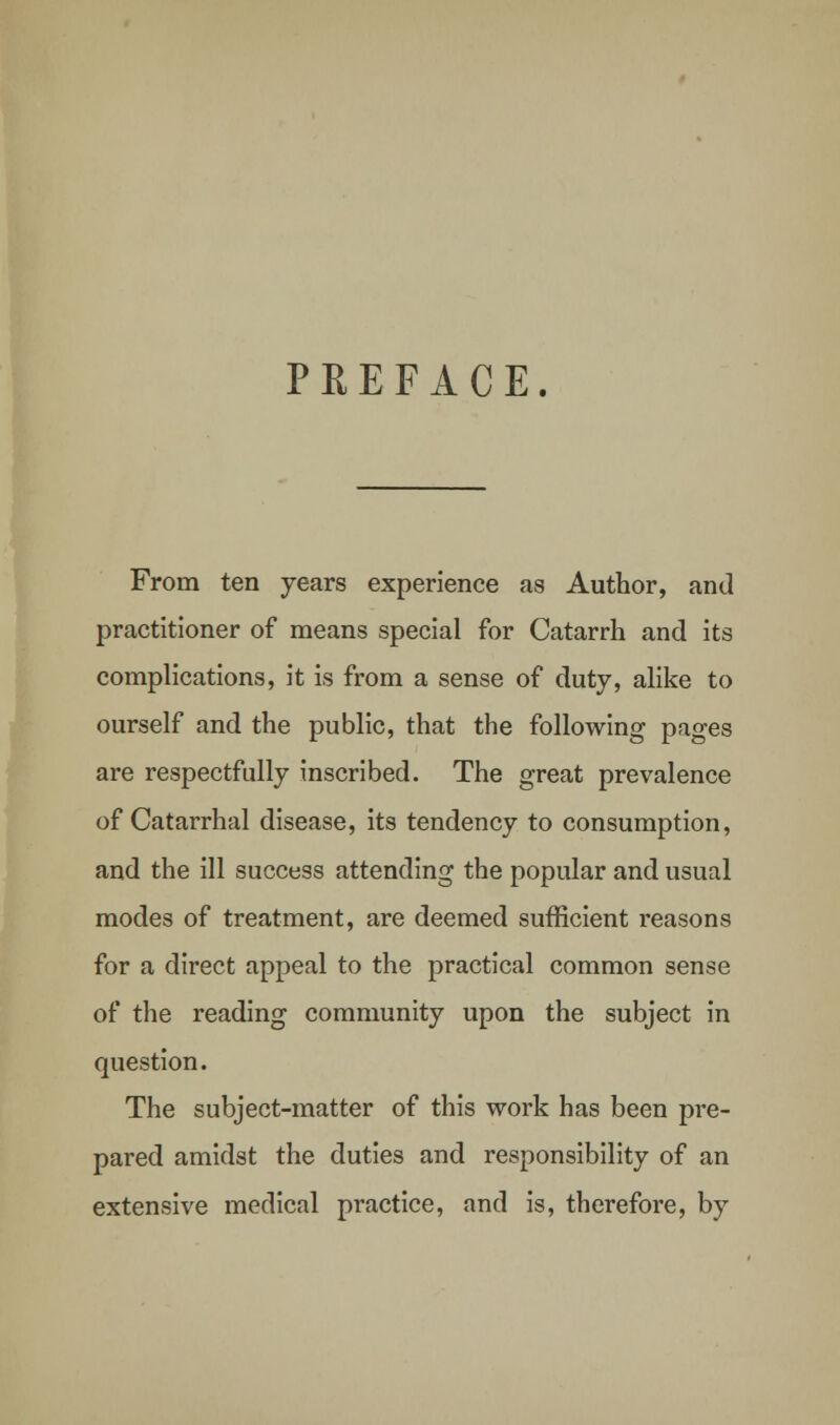 PREFACE. From ten years experience as Author, and practitioner of means special for Catarrh and its complications, it is from a sense of duty, alike to ourself and the public, that the following pages are respectfully inscribed. The great prevalence of Catarrhal disease, its tendency to consumption, and the ill success attending the popular and usual modes of treatment, are deemed sufficient reasons for a direct appeal to the practical common sense of the reading community upon the subject in question. The subject-matter of this work has been pre- pared amidst the duties and responsibility of an extensive medical practice, and is, therefore, by