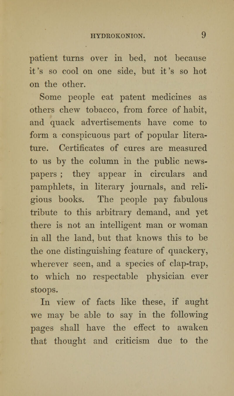 patient turns over in bed, not because it's so cool on one side, but it's so hot on the other. Some people eat patent medicines as others chew tobacco, from force of habit, and quack advertisements have come to form a conspicuous part of popular litera- ture. Certificates of cures are measured to us by the column in the public news- papers ; they appear in circulars and pamphlets, in literary journals, and reli- gious books. The people pay fabulous tribute to this arbitrary demand, and yet there is not an intelligent man or woman in all the land, but that knows this to be the one distinguishing feature of quackery, wherever seen, and a species of clap-trap, to which no respectable physician ever stoops. In view of facts like these, if aught we may be able to say in the following pages shall have the effect to awaken that thought and criticism due to the