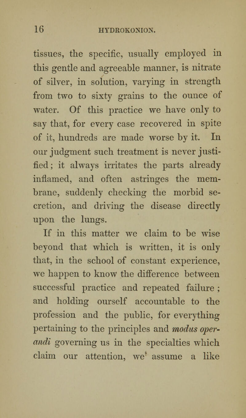 tissues, the specific, usually employed in this gentle and agreeable manner, is nitrate of silver, in solution, varying in strength from two to sixty grains to the ounce of water. Of this practice we have only to say that, for every case recovered in spite of it, hundreds are made worse by it. In our judgment such treatment is never justi- fied ; it always irritates the parts already inflamed, and often astringes the mem- brane, suddenly checking the morbid se- cretion, and driving the disease directly upon the lungs. If in this matter we claim to be wise beyond that which is written, it is only that, in the school of constant experience, we happen to know the difference between successful practice and repeated failure ; and holding ourself accountable to the profession and the public, for everything pertaining to the principles and modus oper- andi governing us in the specialties which claim our attention, we' assume a like