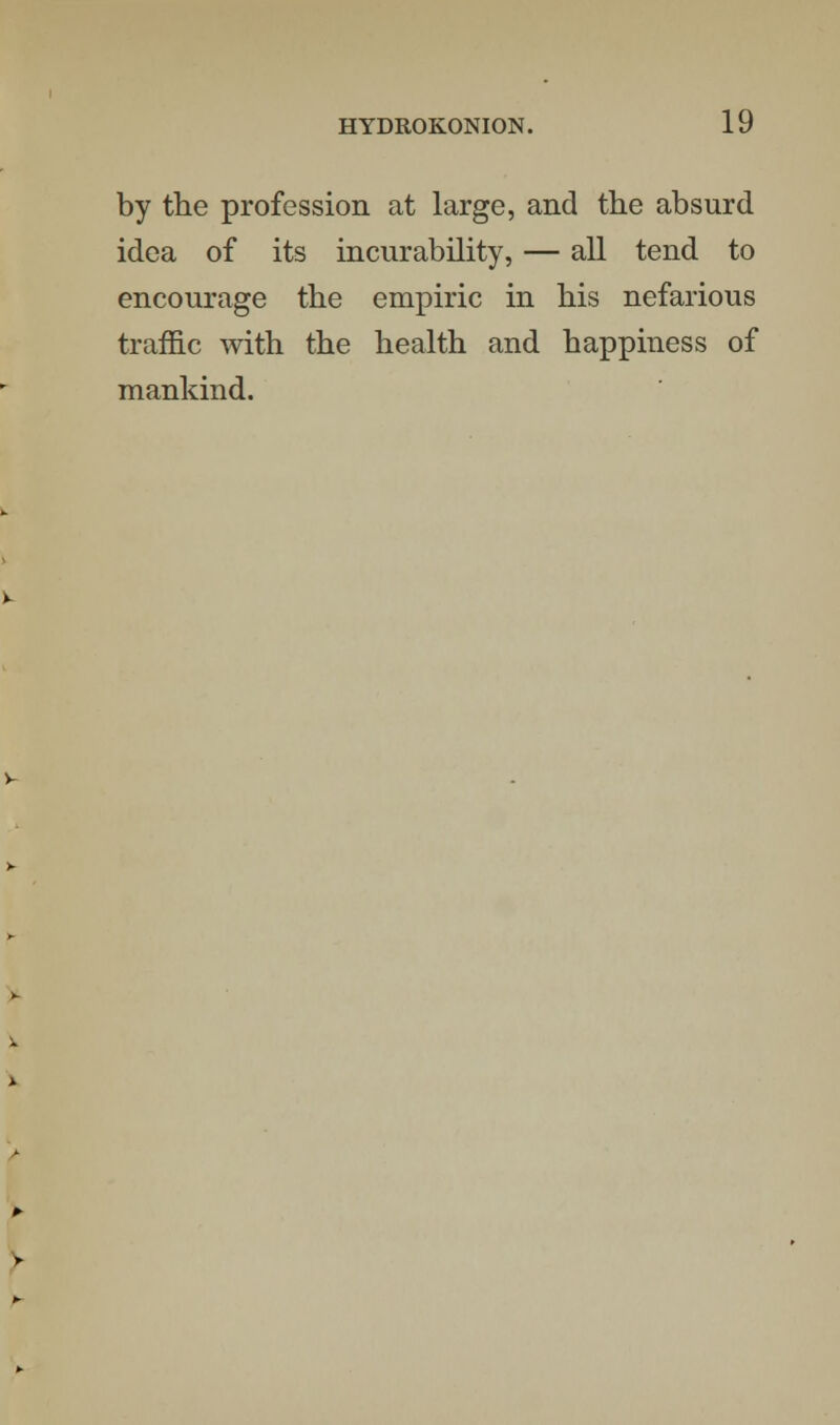 by the profession at large, and the absurd idea of its incurability, — all tend to encourage the empiric in his nefarious traffic with the health and happiness of mankind.