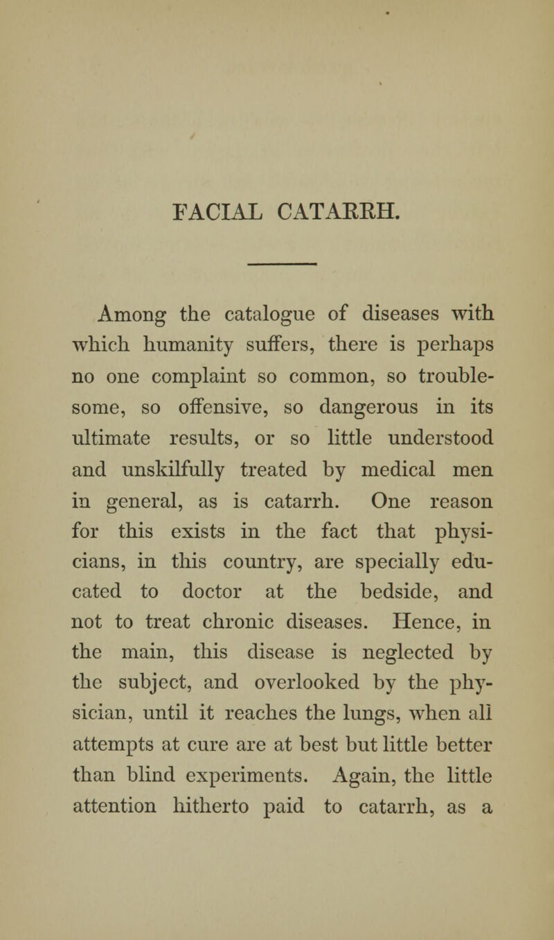 FACIAL CATARRH. Among the catalogue of diseases with which humanity suffers, there is perhaps no one complaint so common, so trouble- some, so offensive, so dangerous in its ultimate results, or so little understood and unskilfully treated by medical men in general, as is catarrh. One reason for this exists in the fact that physi- cians, in this country, are specially edu- cated to doctor at the bedside, and not to treat chronic diseases. Hence, in the main, this disease is neglected by the subject, and overlooked by the phy- sician, until it reaches the lungs, when all attempts at cure are at best but little better than blind experiments. Again, the little attention hitherto paid to catarrh, as a