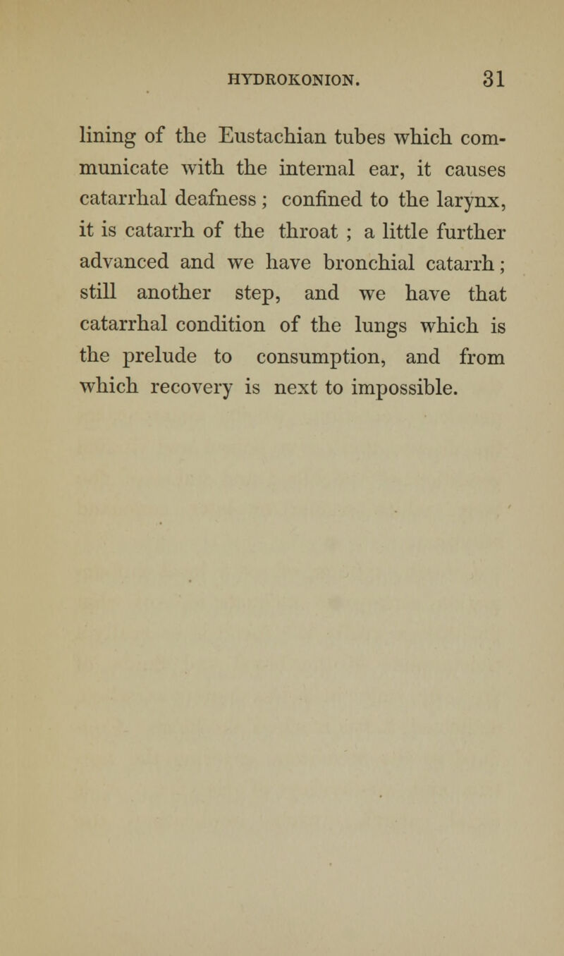 lining of the Eustachian tubes which com- municate with the internal ear, it causes catarrhal deafness; confined to the larynx, it is catarrh of the throat ; a little further advanced and we have bronchial catarrh; still another step, and we have that catarrhal condition of the lungs which is the prelude to consumption, and from which recovery is next to impossible.