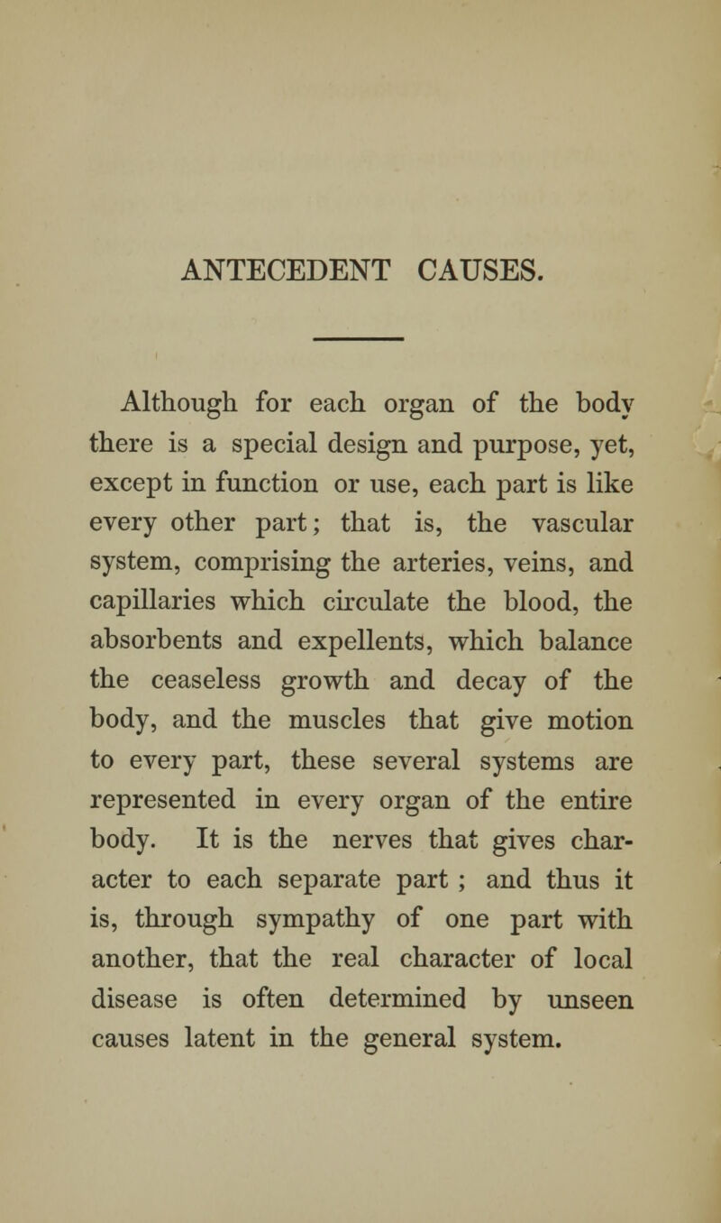 ANTECEDENT CAUSES. Although for each organ of the body there is a special design and purpose, yet, except in function or use, each part is like every other part; that is, the vascular system, comprising the arteries, veins, and capillaries which circulate the blood, the absorbents and expellents, which balance the ceaseless growth and decay of the body, and the muscles that give motion to every part, these several systems are represented in every organ of the entire body. It is the nerves that gives char- acter to each separate part; and thus it is, through sympathy of one part with another, that the real character of local disease is often determined by unseen causes latent in the general system.