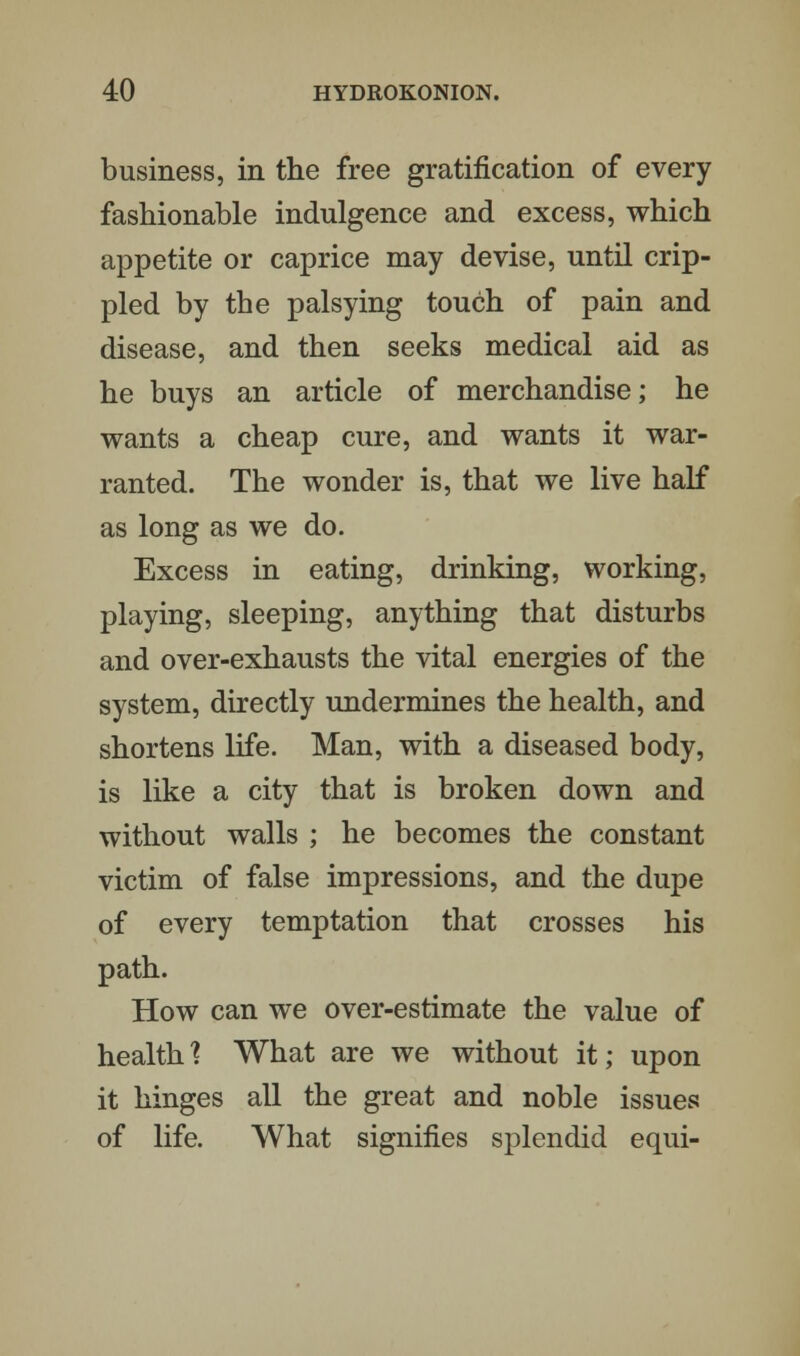 business, in the free gratification of every fashionable indulgence and excess, which appetite or caprice may devise, until crip- pled by the palsying touch of pain and disease, and then seeks medical aid as he buys an article of merchandise; he wants a cheap cure, and wants it war- ranted. The wonder is, that we live half as long as we do. Excess in eating, drinking, working, playing, sleeping, anything that disturbs and over-exhausts the vital energies of the system, directly undermines the health, and shortens life. Man, with a diseased body, is like a city that is broken down and without walls ; he becomes the constant victim of false impressions, and the dupe of every temptation that crosses his path. How can we over-estimate the value of health? What are we without it; upon it hinges all the great and noble issues of life. What signifies splendid equi-