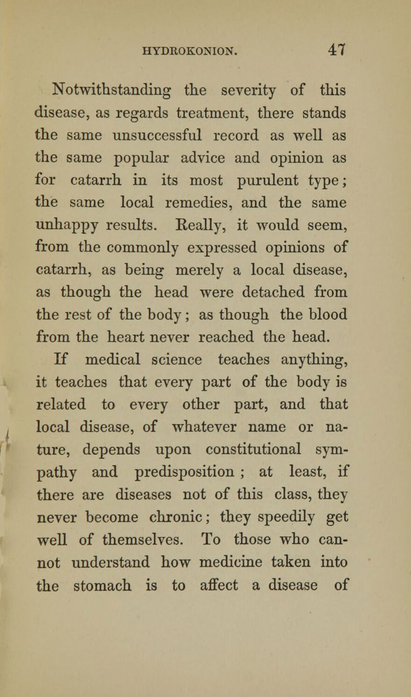 Notwithstanding the severity of this disease, as regards treatment, there stands the same unsuccessful record as well as the same popular advice and opinion as for catarrh in its most purulent type; the same local remedies, and the same unhappy results. Really, it would seem, from the commonly expressed opinions of catarrh, as being merely a local disease, as though the head were detached from the rest of the body; as though the blood from the heart never reached the head. If medical science teaches anything, it teaches that every part of the body is related to every other part, and that local disease, of whatever name or na- ture, depends upon constitutional sym- pathy and predisposition ; at least, if there are diseases not of this class, they never become chronic; they speedily get well of themselves. To those who can- not understand how medicine taken into the stomach is to affect a disease of