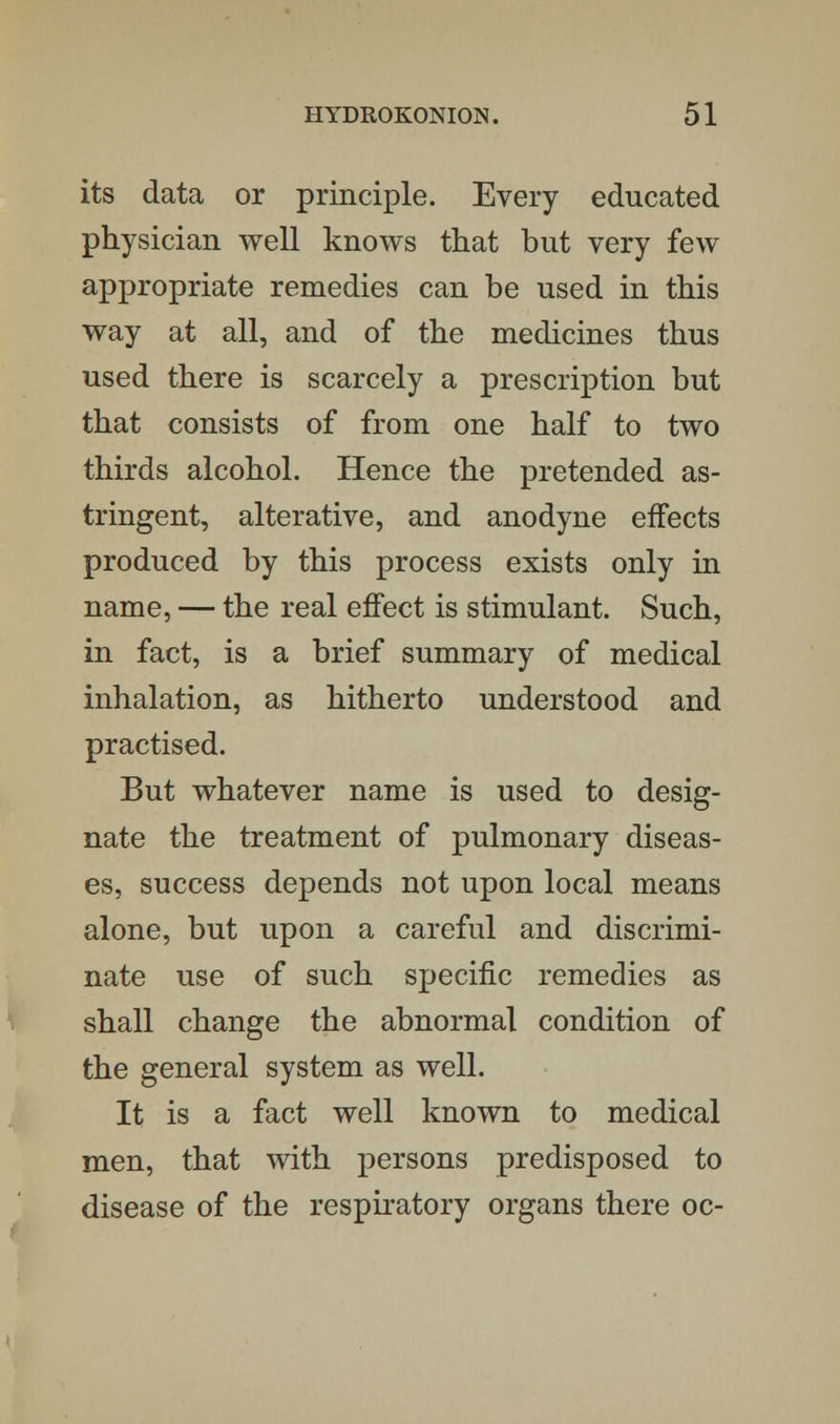 its data or principle. Every educated physician well knows that but very few appropriate remedies can be used in this way at all, and of the medicines thus used there is scarcely a prescription but that consists of from one half to two thirds alcohol. Hence the pretended as- tringent, alterative, and anodyne effects produced by this process exists only in name, — the real effect is stimulant. Such, in fact, is a brief summary of medical inhalation, as hitherto understood and practised. But whatever name is used to desig- nate the treatment of pulmonary diseas- es, success depends not upon local means alone, but upon a careful and discrimi- nate use of such specific remedies as shall change the abnormal condition of the general system as well. It is a fact well known to medical men, that with persons predisposed to disease of the respiratory organs there oc-