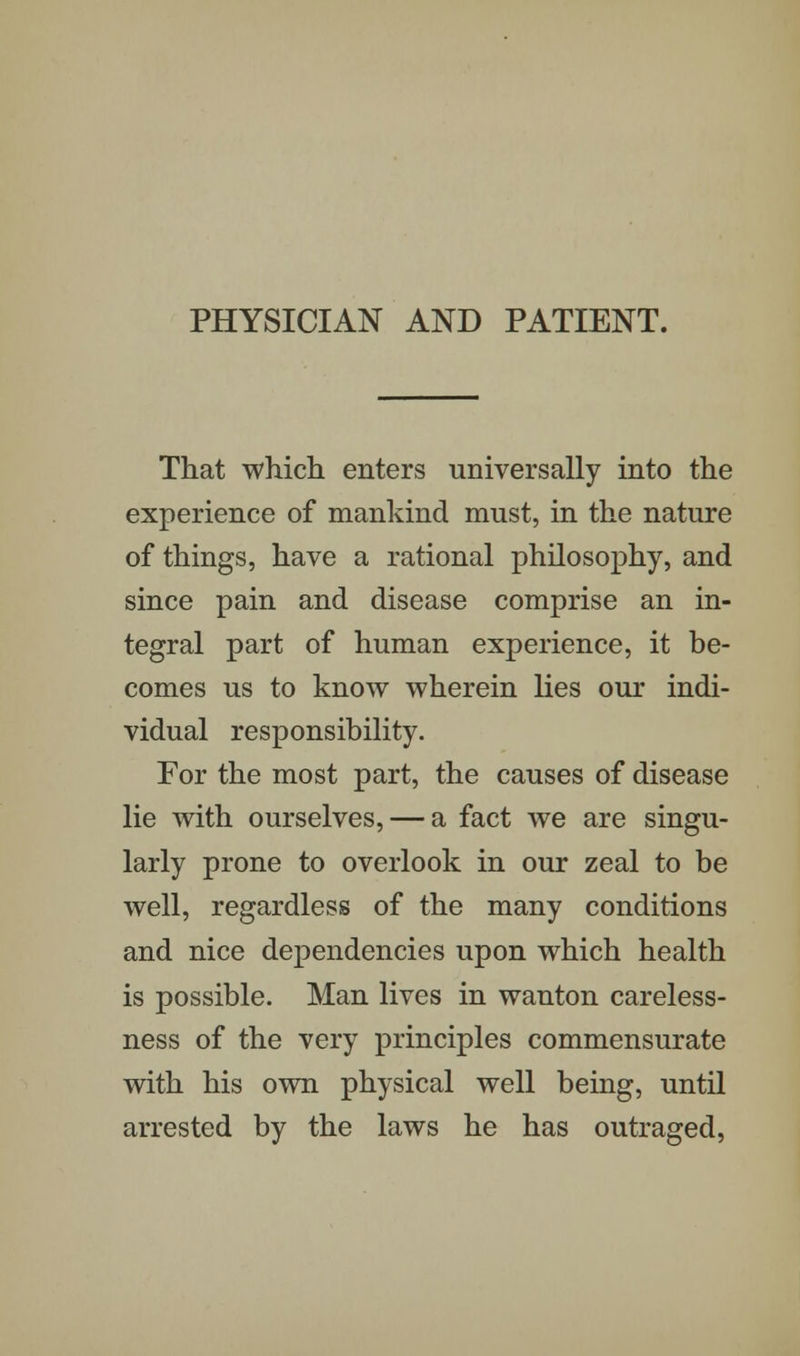 PHYSICIAN AND PATIENT. That which enters universally into the experience of mankind must, in the nature of things, have a rational philosophy, and since pain and disease comprise an in- tegral part of human experience, it be- comes us to know wherein lies our indi- vidual responsibility. For the most part, the causes of disease lie with ourselves, — a fact we are singu- larly prone to overlook in our zeal to be well, regardless of the many conditions and nice dependencies upon which health is possible. Man lives in wanton careless- ness of the very principles commensurate with his own physical well being, until arrested by the laws he has outraged,
