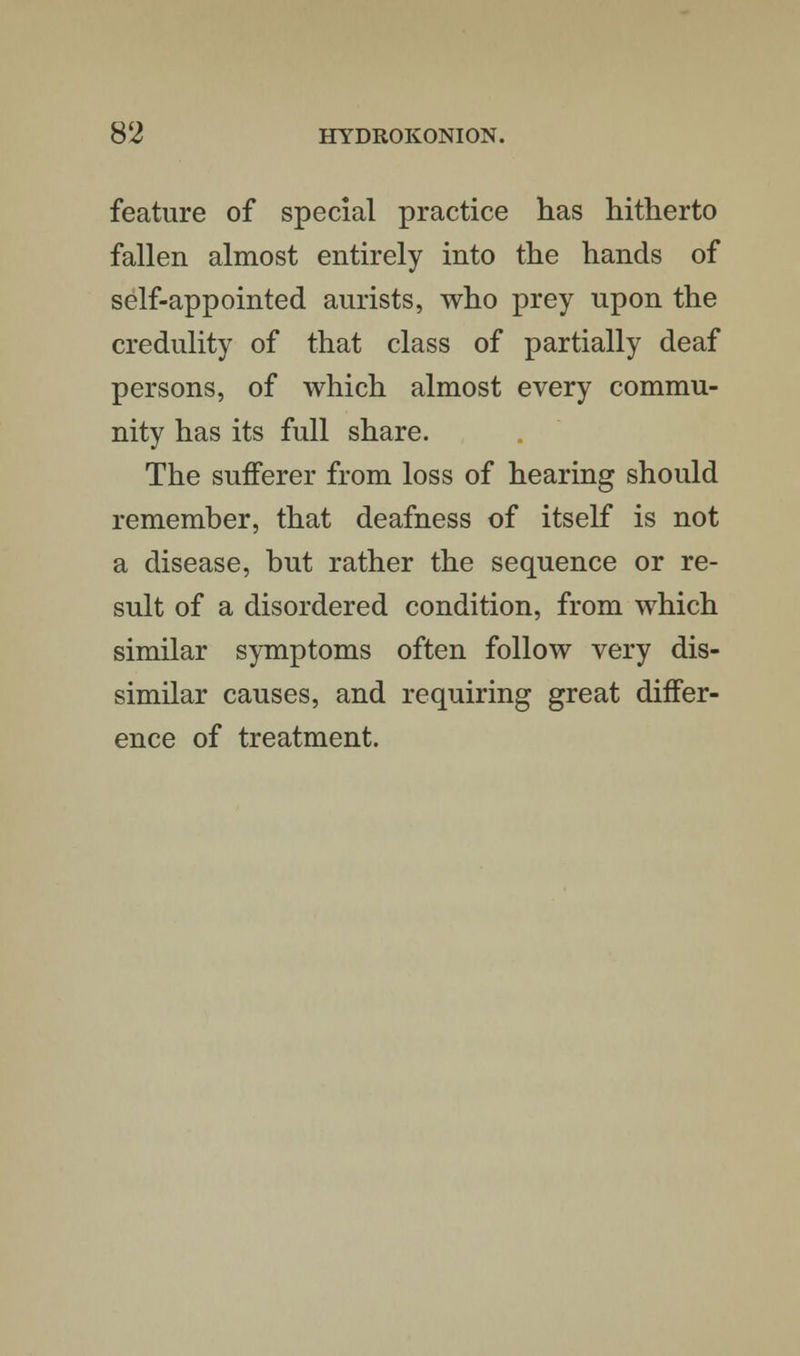 feature of special practice has hitherto fallen almost entirely into the hands of self-appointed aurists, who prey upon the credulity of that class of partially deaf persons, of which almost every commu- nity has its full share. The sufferer from loss of hearing should remember, that deafness of itself is not a disease, but rather the sequence or re- sult of a disordered condition, from which similar symptoms often follow very dis- similar causes, and requiring great differ- ence of treatment.