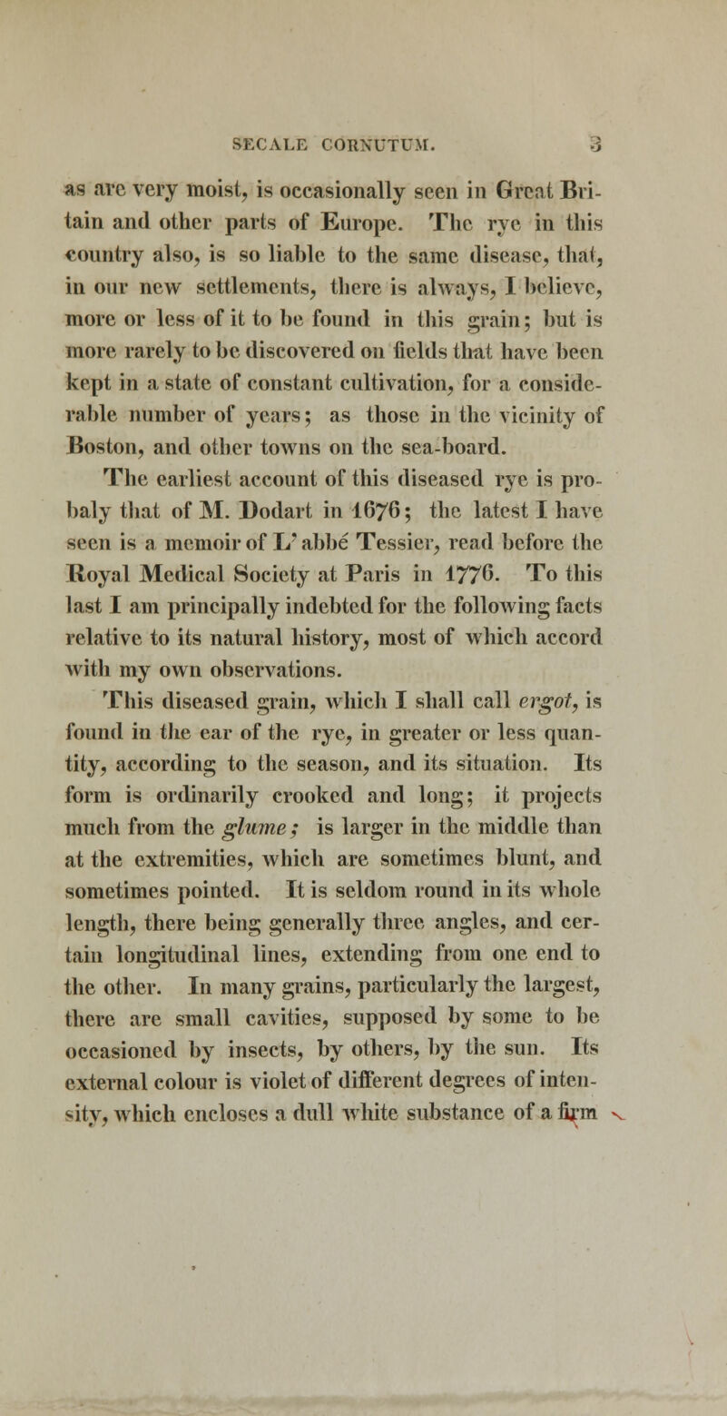 as arc very moist, is occasionally seen in Great Bri- tain and other parts of Europe. The rye in this country also, is so liable to the same disease, that, in our new settlements, there is always, I believe, more or less of it to be found in this grain; but is more rarely to be discovered on fields that have been kept in a state of constant cultivation, for a conside- rable number of years; as those in the vicinity of Boston, and other towns on the sea-board. The earliest account of this diseased rye is pro- baly that of M. Dodart in I676; the latest I have seen is a memoir of L' abbe Tessier, read before the Royal Medical Society at Paris in 1776. To this last I am principally indebted for the following facts relative to its natural history, most of which accord with my own observations. This diseased grain, which I shall call ergot, is found in the ear of the rye, in greater or less quan- tity, according to the season, and its situation. Its form is ordinarily crooked and long; it projects much from the glume; is larger in the middle than at the extremities, which are sometimes blunt, and sometimes pointed. It is seldom round in its whole length, there being generally three angles, and cer- tain longitudinal lines, extending from one end to the other. In many grains, particularly the largest, there are small cavities, supposed by some to be occasioned by insects, by others, by the sun. Its external colour is violet of different degrees of inten- sity, which encloses a dull white substance of a firm