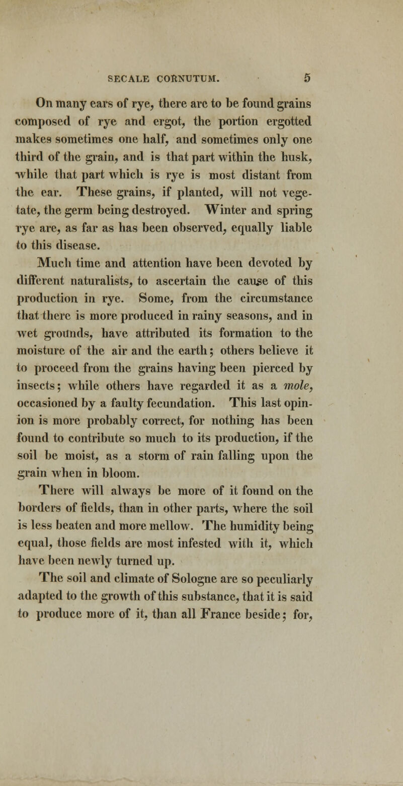 On many ears of rye, there arc to be found grains composed of rye and ergot, the portion ergotted makes sometimes one half, and sometimes only one third of the grain, and is that part within the husk, while that part which is rye is most distant from the ear. These grains, if planted, will not vege- tate, the germ being destroyed. Winter and spring rye are, as far as has been observed, equally liable to this disease. Much time and attention have been devoted by different naturalists, to ascertain the cause of this production in rye. Some, from the circumstance that there is more produced in rainy seasons, and in wet grounds, have attributed its formation to the moisture of the air and the earth; others believe it to proceed from the grains having been pierced by insects; while others have regarded it as a mole, occasioned by a faulty fecundation. This last opin- ion is more probably correct, for nothing has been found to contribute so much to its production, if the soil be moist, as a storm of rain falling upon the grain when in bloom. There will always be more of it found on the borders of fields, than in other parts, where the soil is less beaten and more mellow. The humidity being equal, those fields are most infested with it, which have been newly turned up. The soil and climate of Sologne are so peculiarly adapted to the growth of this substance, that it is said to produce more of it, than all France beside; for,