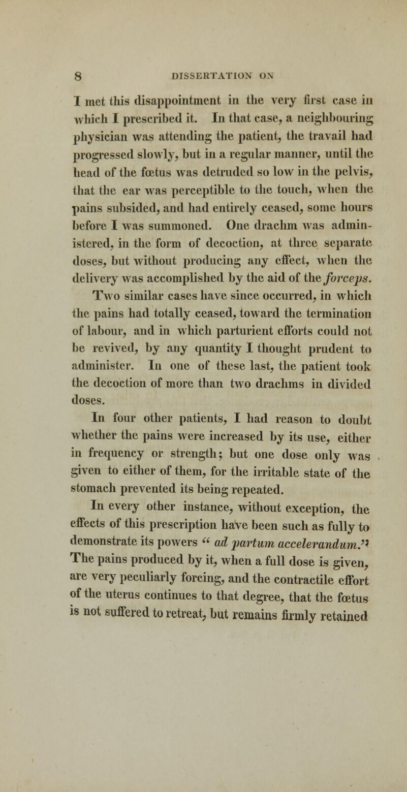 I met this disappointment in the very first case in which I prescribed it. In that case, a neighbouring physician was attending the patient, the travail had progressed slowly, but in a regular manner, until the head of the foetus was detruded so low in the pelvis, that the ear was perceptible to the touch, when the pains subsided, and had entirely ceased, some hours before I was summoned. One drachm was admin- istered, in the form of decoction, at three separate doses, but without producing any effect, when the delivery was accomplished by the aid of the forceps. Two similar cases have since occurred, in which the pains had totally ceased, toward the termination of labour, and in which parturient efforts could not be revived, by any quantity I thought prudent to administer. In one of these last, the patient took the decoction of more than two drachms in divided doses. In four other patients, I had reason to doubt whether the pains were increased by its use, either in frequency or strength; but one dose only was given to either of them, for the irritable state of the stomach prevented its being repeated. In every other instance, without exception, the effects of this prescription have been such as fully to demonstrate its powers  ad partum accelerandum. The pains produced by it, when a full dose is given, are very peculiarly forcing, and the contractile effort of the uterus continues to that degree, that the foetus is not suffered to retreat, but remains firmly retained