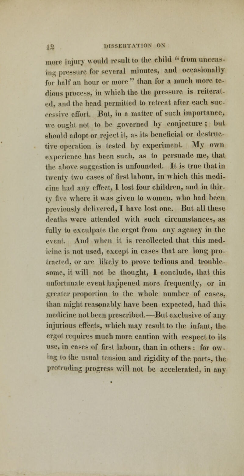 move injury would result to the child from unceas- ing pressure for several minutes, and occasionally for half an hour or more77 than for a much more te- dious process, in which the the pressure is reiterat- ed, and the head permitted to retreat after each suc- cessive effort. But, in a matter of such importance, we ought not to be governed by conjecture ; but should adopt or reject it, as its beneficial or destruc- tive operation is tested by experiment. My own experience lias been such, as to persuade me, that the above suggestion is unfounded. It is true that in twenty two cases of first labour, in which this medi- cine had any effect, I lost four children, and in thir- ty five where it was given to women, who had been previously delivered, I have lost one. But all these deaths were attended with such circumstances, as fully to exculpate the ergot from any agency in the event. And when it is recollected that this med- icine is not used, except in cases that are long pro- tracted, or are likely to prove tedious and trouble- some, it will not be thought, I conclude, that this unfortunate e,\e,nt happened more frequently, or in greater proportion to the whole number of cases, than might reasonably have been expected, had this medicine not been prescribed.—But exclusive of any injurious effects, which may result to the infant, the ergot requires much more caution with respect to its use, in cases of first labour, than in others : for ow- ing to the usual tension and rigidity of the parts, the protruding progress will not be accelerated, in any