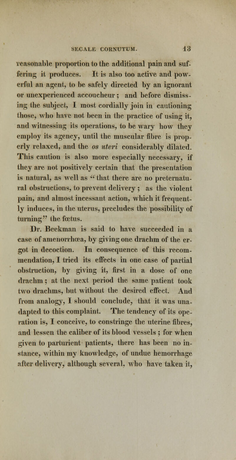 reasonable proportion to the additional pain and suf- fering it produces. It is also too active and pow- erful an agent, to be safely directed by an ignorant or unexperienced accoucheur; and before dismiss- ing the subject, I most cordially join in cautioning those, who have not been in the practice of using it, and witnessing its operations, to be wary how they employ its agency, until the muscular fibre is prop- erly relaxed, and the os uteri considerably dilated. This caution is also more especially necessary, if they are not positively certain that the presentation is natural, as well as  that there are no preternatu- ral obstructions, to prevent delivery ; as the violent pain, and almost incessant action, which it frequent- ly induces, in the uterus, precludes the possibility of turning the foetus. Dr. Beekman is said to have succeeded in a case of amenorrhoea, by giving one drachm of the er- got in decoction. In consequence of this recom- mendation, I tried its effects in one case of partial obstruction, by giving it, first in a dose of one drachm; at the next period the same patient took two drachms, but without the desired effect. And from analogy, I should conclude, that it was una- dapted to this complaint. The tendency of its ope- ration is, I conceive, to constringe the uterine fibres, and lessen the caliber of its blood vessels ; for when given to parturient patients, there has been no in- stance, within my knowledge, of undue hemorrhage after delivery, although several, who have taken it,