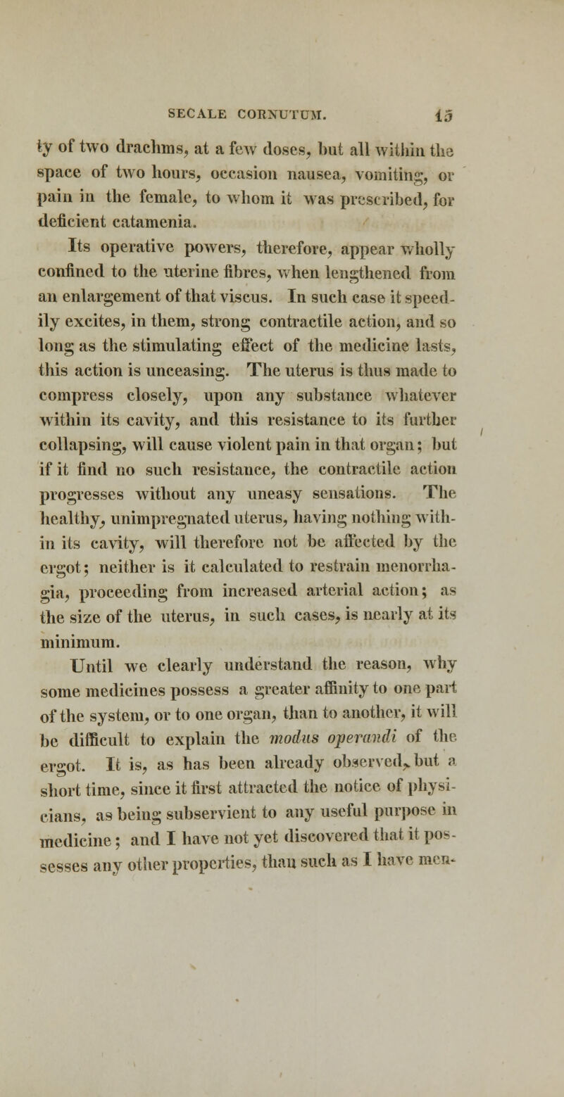 ty of two drachms, at a few doses, but all within the space of two hours, occasion nausea, vomiting, or pain in the female, to whom it was prescribed, for deficient catamenia. Its operative powers, therefore, appear Wholly confined to the uterine fibres, when lengthened from an enlargement of that viscus. In such case it speed- ily excites, in them, strong contractile action, and so long as the stimulating effect of the medicine lasts, this action is unceasing. The uterus is thus made to compress closely, upon any substance whatever within its cavity, and this resistance to its further collapsing, will cause violent pain in that organ; but if it find no such resistance, the contractile action progresses without any uneasy sensations. The healthy, unimpregnated uterus, having nothing with- in its cavity, will therefore not be aft'ected by the ergot; neither is it calculated to restrain menorrha- gia, proceeding from increased arterial action; as the size of the uterus, in such cases, is nearly at its minimum. Until we clearly understand the reason, why some medicines possess a greater affinity to one part of the system, or to one organ, than to another, it will be difficult to explain the modus operandi of the ergot. It is, as has been already observed^but a short time, since it first attracted the notice of physi- cians, as being subservient to any useful purpose in medicine; and I have not yet discovered that it pos- sesses any other properties, than such as I have men-