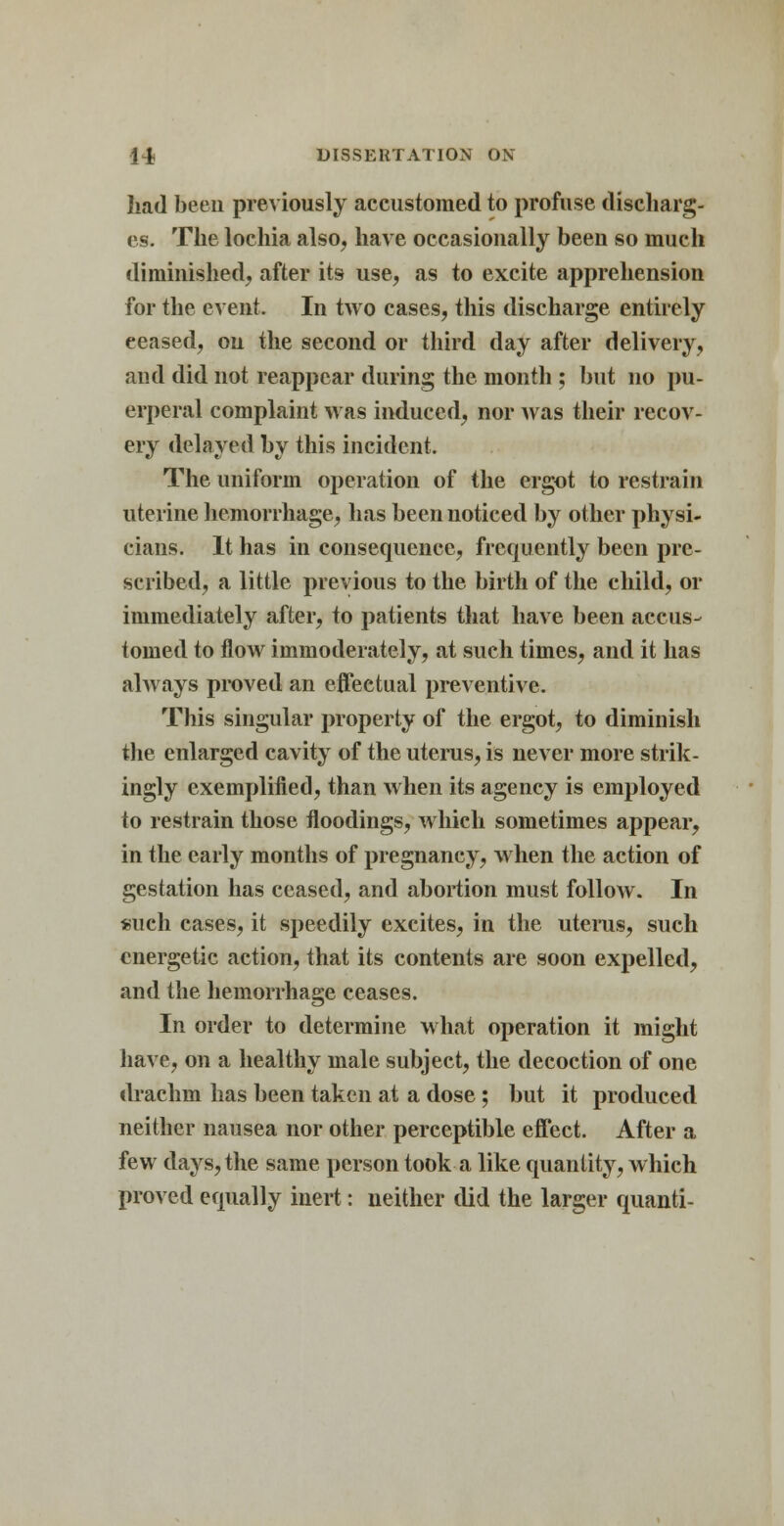 had been previously accustomed to profuse discharg- es. The lochia also, have occasionally been so much diminished, after its use, as to excite apprehension for the event. In two cases, this discharge entirely eeased, on the second or third day after delivery, and did not reappear during the month ; but no pu- erperal complaint was induced, nor was their recov- ery delayed by this incident. The uniform operation of the ergot to restrain uterine hemorrhage, has been noticed by other physi- cians. It has in consequence, frequently been pre- scribed, a little previous to the birth of the child, or immediately after, to patients that have been accus- tomed to flow immoderately, at such times, and it has always proved an effectual preventive. This singular property of the ergot, to diminish the enlarged cavity of the uterus, is never more strik- ingly exemplified, than when its agency is employed to restrain those floodings, which sometimes appear, in the early months of pregnancy, when the action of gestation has ceased, and abortion must follow. In such cases, it speedily excites, in the uterus, such energetic action, that its contents are soon expelled, and the hemorrhage ceases. In order to determine what operation it might have, on a healthy male subject, the decoction of one drachm has been taken at a dose; but it produced neither nausea nor other perceptible effect. After a few days,the same person took a like quantity, which proved equally inert: neither did the larger quanti-