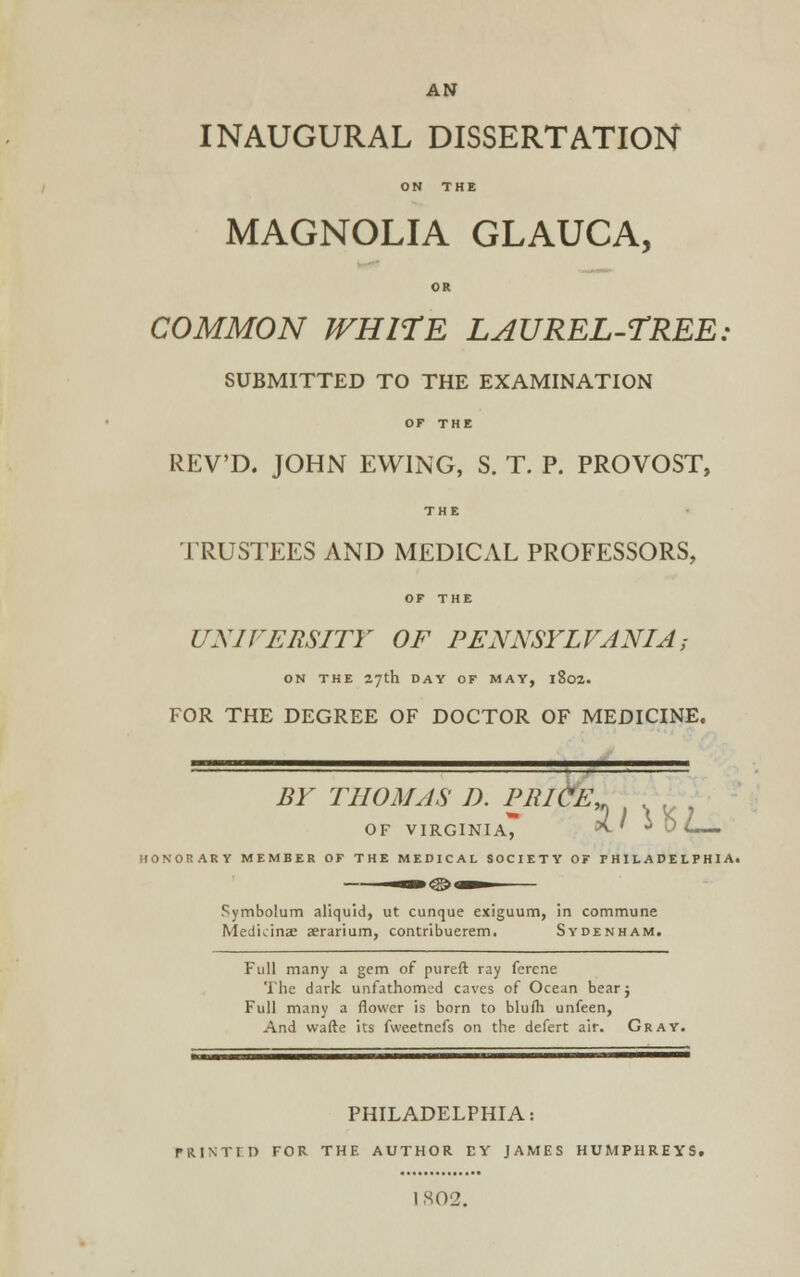 AN INAUGURAL DISSERTATION ON THE MAGNOLIA GLAUCA, OR COMMON WHITE LAUREL-TREE, SUBMITTED TO THE EXAMINATION OP THE REV'D. JOHN EWING, S. T. P. PROVOST, THE TRUSTEES AND MEDICAL PROFESSORS, OF THE UNIVERSITY OF PENNSYLVANIA; ON THE 27th DAY OF MAY, l8o2. FOR THE DEGREE OF DOCTOR OF MEDICINE. BY THOMAS D. PRICE, OF VIRGINIA, >(. » i U <L— ARY MEMBER OF THE MEDICAL SOCIETY OF PHILADELPHIA. Symbolum aliquid, ut cunque exiguum, in commune Med'uinae aerarium, contribuerem. Sydenham. Full many a gem of pureft ray ferene The dark unfathomcid caves of Ocean bearj Full many a flower is born to blulh unfeen, And wafte its fweetnefs on the defert air. Gray. PHILADELPHIA: raiNTrn for the author ey james Humphreys, 1 802.