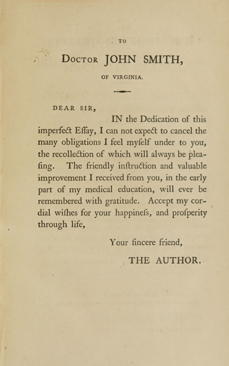 Doctor JOHN SMITH, OF VIRGINIA. DEAR SIR, IN the Dedication of this imperfedt EfTay, I can not expert to cancel the many obligations I feel myfelf under to you, the recolledlion of which will always be plea- iing. The friendly inflrudlion and valuable improvement I received from you, in the early part of my medical education, will ever be remembered with gratitude. Accept my cor- dial wifhes for your happinefs, and profperity through life. Your iincere friend,