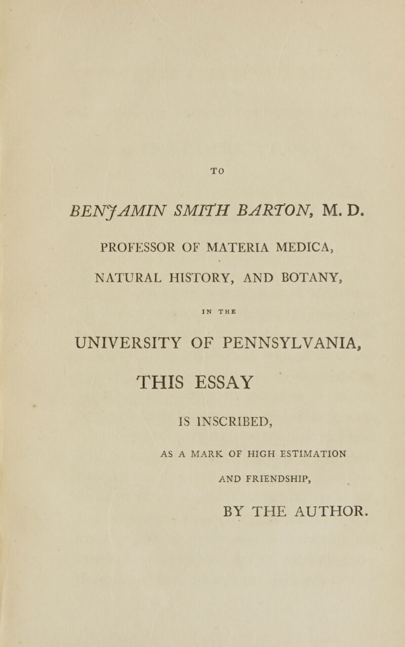 TO BENJAMIN SMITH BARTON, M. D. PROFESSOR OF MATERIA MEDICA, NATURAL HISTORY, AND BOTANY, IN THE UNIVERSITY OF PENNSYLVANIA, THIS ESSAY IS INSCRIBED, AS A MARK OF HIGH ESTIMATION AND FRIENDSHIP, BY THE AUTHOR.