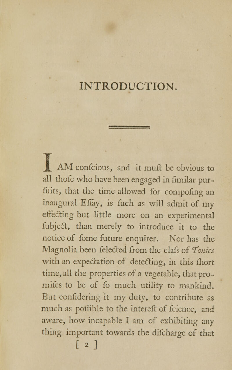 INTRODUCTION. I AM confcious, and it mufl be obvious to all thofe who have been engaged in fimilar pur- fuits, that the time allowed for compofing an inaugural EfTay, is fuch as will admit of my effeding but little more on an experimental fubjed, than merely to introduce it to the notice of fome future enquirer. Nor has the Magnolia been feledled from the clafs of Tronics with an expe6tation of detecting, in this fliort time, all the properties of a vegetable, thatpro- mifes to be of fo much utility to mankind. But confidering it my duty, to contribute as much as poffible to the interefl: of fcience, and aware, how incapable I am of exhibiting any thing important towards the difcharge of that [2]