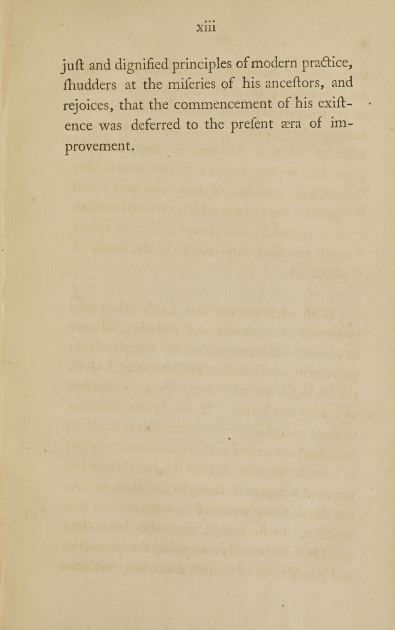 juft and dignified principles of modern pradice, fhudders at the miferies of his anceftors, and rejoices, that the commencement of his exift- ence was deferred to the prefent aera of im- provement.