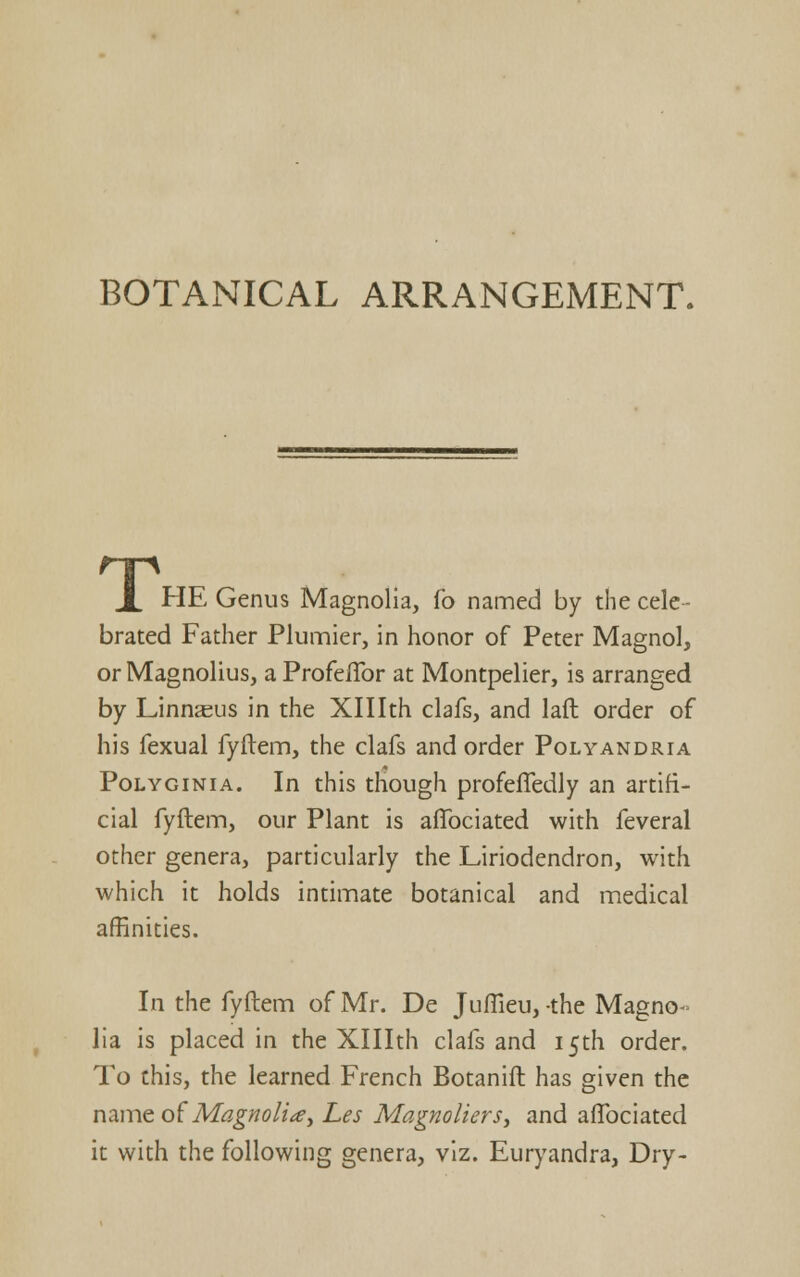 BOTANICAL ARRANGEMENT. X HE Genus Magnolia, fo named by the cele- brated Father Plumier, in honor of Peter Magnol, or Magnolius, a ProfelTor at Montpelier, is arranged by Linnaeus in the Xlllth clafs, and laft order of his fexual fyftem, the clafs and order Polyandria PoLYGiNiA. In this though profefledly an artifi- cial fyftem, our Plant is afibciated with feveral other genera, particularly the Liriodendron, with which it holds intimate botanical and medical affinities. In the fyftem of Mr. De Juffieu, -the Magno- lia is placed in the Xlllth clafs and 15th order. To this, the learned French Botanift has given the ixcin^e of Magnoli^y Les Magnoliers, and aflbciated it with the following genera, viz. Euryandra, Dry-