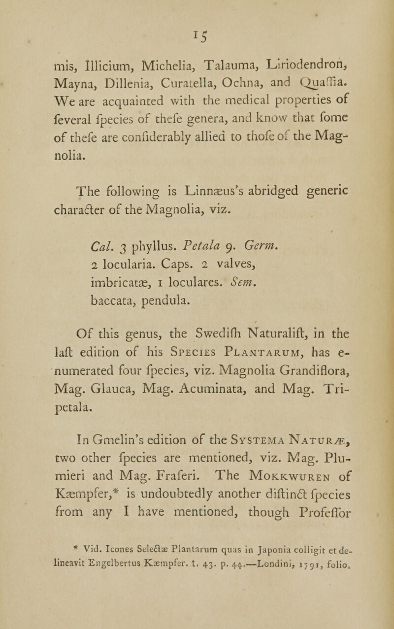 15 mis, Illicium, Michelia, Talauma, Llriodendron, Mayna, Dillenia, Curatella, Ochna, and (^laTia. We are acquainted with the medical properties of feveral fpecies of thefe genera, and know that fome of thefe are confiderably allied to thofe of the Mag- nolia. The following is Linnaeus's abridged generic charafler of the Magnolia, viz. Cal. 3 phyllus. Petala 9. Germ, 1 locularia. Caps. 1 valves, imbricatas, i loculares. Sem. baccata, pendula. Of this genus, the Swedifh Naturalift, in the lafl edition of his Species Plantarum, has e- numerated four fpecies, viz. Magnolia Grandiflora, Mag. Glauca, Mag. Acuminata, and Mag. Tri- petala. In Gmelin's edition of the Systema Nature, two other fpecies are mentioned, viz. Mag. Plu- mieri and Mag. Fraferi. The Mokkwuren of K^empfer,* is undoubtedly another diflind fpecies from any I have mentioned, though Profeflbr * Vid. Icones Seleflae Plantarum quus in Japonia colligit et de- lineavit Eiigelbcrtus Kaempfer. t. 43. p. 44..—Londini, 1791, folio.