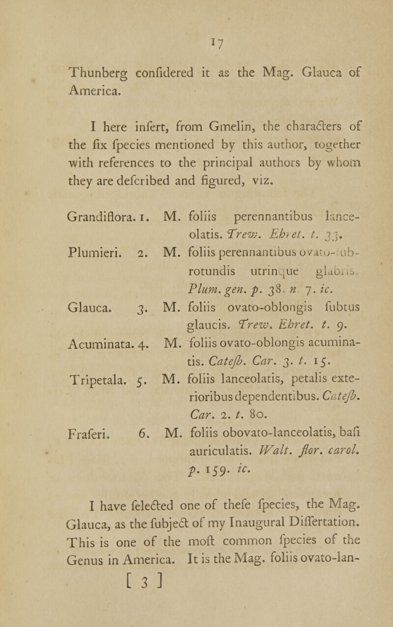 Thunberg confidered it as the Mag. Glauca of America. I here infert, from Gmelin, the charafters of the fix fpecies mentioned by this author, together with references to the principal authors by whom they are defcribed and figured, viz. Grandiflora. I. iVI. foliis perennantibus knce- olatis. Trew. Ehrel. t. 3 ]. Plumieri. 1. M. foliis perennantibus ovdtu-:ub- rotundis utrinque gldbj.o Plum, gen, ^. 38. ?? 7. ic. Glauca. 3. M. foliis ovato-oblongis fubtus glaucis. Trew. Ehret. t. 9. Acuminata. 4. M. foliis ovato-oblongis acumina- tis. Catejh. Car. 3. /. 15. Tripetala. 5. M. foliis lanceolatis, petalis exte- rioribusdependentibus. Catejh. Car. 1. t. 80. Fraferi. 6. M. foliis obovato-lanceolatis, bafi auriculatis. Walt. flor. carol. p. 159. ic. I have feleded one of thefe fpecies, the Mag. Glauca, as the fubjedl of my Inaugural DilTertation. This is one of the mofl common fpecies of the Genus in America. It is the Mag. foliis ovato-lan- [ 3 ]