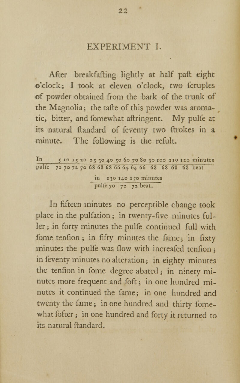 EXPERIMENT I. After breakfafling lightly at half paft eight o'clock; I took at eleven o'clock, two fcruples of powder obtained from the bark of the trunk of the Magnolia; the tafte of this powder was aroma- tic, bitter, and fomewhat aftringent. My pulfe at its natural ftandard of feventy two ftrokes in a minute. The following is the refult. In 5 10 15 20 a; 30 40 50 60 70 2o 90 100 no 120 minutes pulfe 72 70 72 70 68 68 68 66 64. 64 66 68 68 68 68 beat in 130 140 130 minutes pulle 70 72 72 beat. In fifteen minutes no perceptible change took place in the pulfation; in twenty-five minutes ful- ler ; in forty minutes the pulfe continued full with fome tenfion; in fifty minutes the fame; in fixty minutes the pulfe was flow with increafed tenfion j in feventy minutes no alteration; in eighty minutes the tenfion in fome degree abated; in ninety mi- nutes more frequent and foft; in one hundred mi- nutes it continued the fame; in one hundred and twenty the fame; in one hundred and thirty fome- what fofter; in one hundred and forty it returned to its natural ftandard.