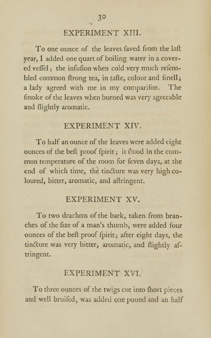 EXPERIMENT XIII. To one ounce of the leaves faved from the laft year, I added one quart of boiling water in a cover- ed veflel; the infufion when cold very much refem- bled common ftrong tea, in tafte, colour and fmell; a lady agreed with me in my comparifon. The fmoke of the leaves when burned was very agreeable and nightly aromatic. EXPERIMENT XIV. To half an ounce of the leaves were added eight ounces of the beft proof fpirit s it flood in the com- mon temperature of the room for feven days, at the end of which time, the tindture was very high co- loured, bitter, aromatic, and aftringent. EXPERIMENT XV. To two drachms of the bark, taken from bran- ches of the fize of a man's thumb, were added four ounces of the beft proof fpirit; after eight days, the tindlure was very bitter, aromatic, and flightly af- tringent. EXPERIMENT XVI. To three ounces of the twigs cut into (hort pieces and well bruifed, was added one pound and an half