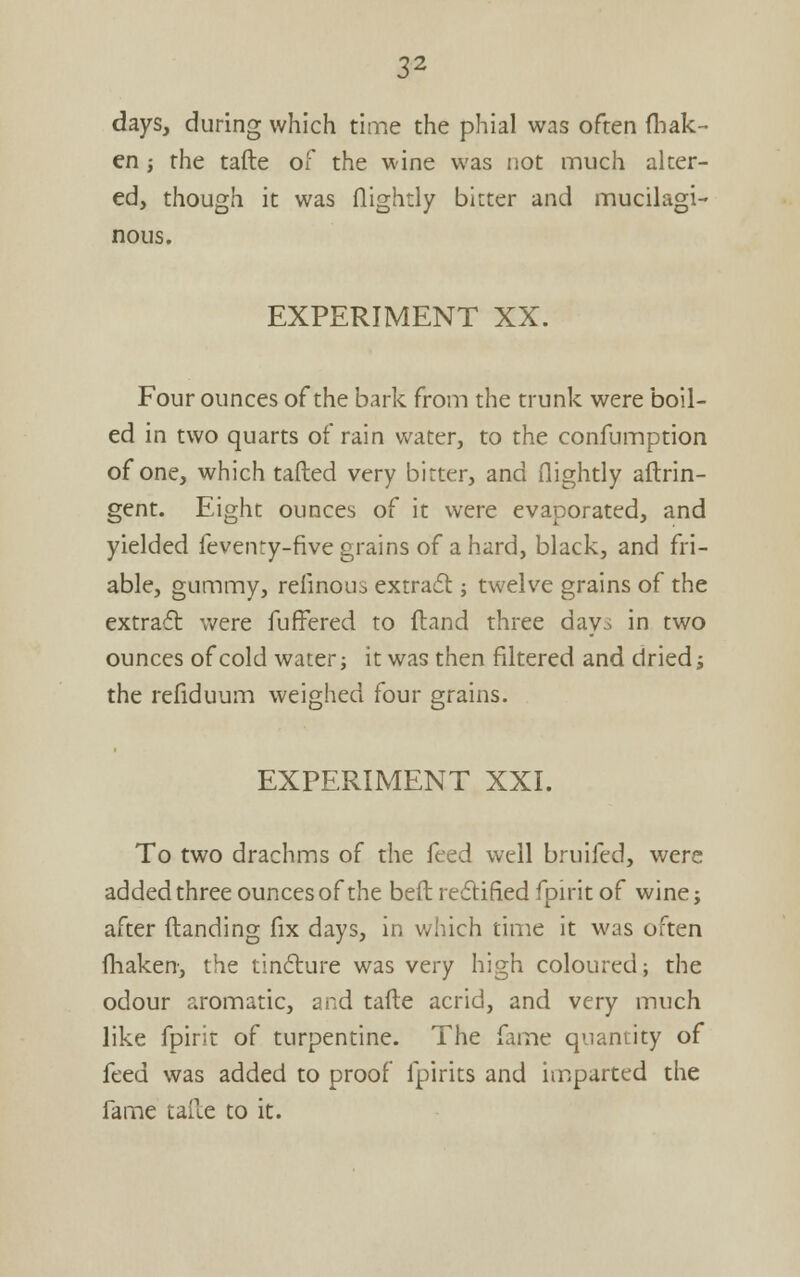 days, during which time the phial was often (liak- en ; the tafte of the wine was not much alter- ed, though it was flightly bitter and mucilagi- nous. EXPERIMENT XX. Four ounces of the bark from the trunk were boil- ed in two quarts of rain water, to the confumption of one, which tafted very bitter, and flightly aftrin- gent. Eight ounces of it were evaporated, and yielded fevenry-five grains of a hard, black, and fri- able, gummy, reiinous extradt; twelve grains of the extraft were fuffered to {land three day^ in two ounces of cold water; it was then filtered and dried j the refiduum weighed four grains. EXPERIMENT XXI. To two drachms of the feed well bruifed, were added three ounces of the bed redlified fpirit of wine; after (landing fix days, in v/hich time it was often fhaken, the tindlure was very high coloured; the odour aromatic, and tafte acrid, and very much like fpirit of turpentine. The fame quantity of feed was added to proof fpirits and imparted the fame tafie to it.