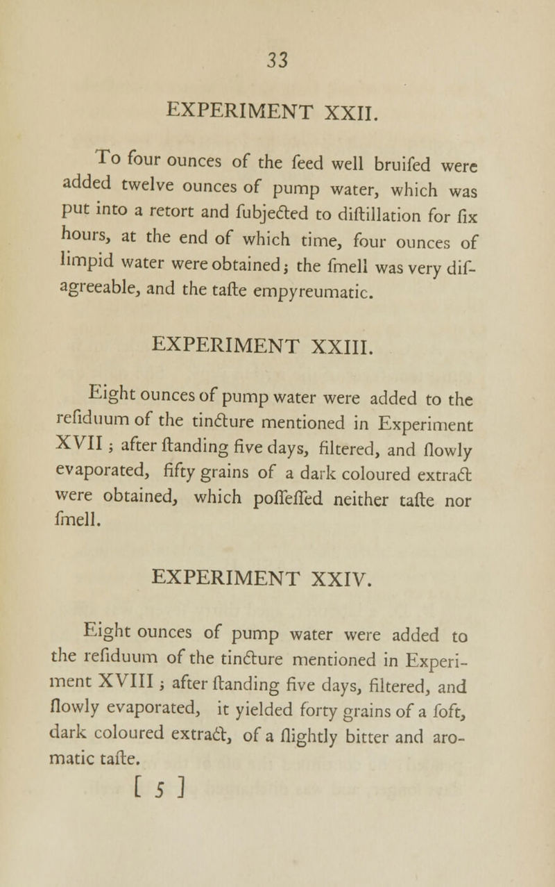 EXPERIMENT XXII. To four ounces of the feed well bruifed were added twelve ounces of punnp water, which was put into a retort and fubjedled to diftillation for fix hours, at the end of which time, four ounces of limpid water were obtained i the fmell was very dif- agreeable, and the tafte empyreumatic. EXPERIMENT XXIII. Eight ounces of pump water were added to the refiduum of the tindlure mentioned in Experiment XVII; after ftanding five days, filtered, and flowly evaporated, fifty grains of a dark coloured extradt were obtained, which poffefled neither tafte nor fmell. EXPERIMENT XXIV. Eight ounces of pump water were added to the refiduum of the tindure mentioned in Experi- ment XVIII; after ftanding five days, filtered, and flowly evaporated, it yielded forty grains of a foft, dark coloured extrad, of a flightly bitter and aro- matic tafte. [5]