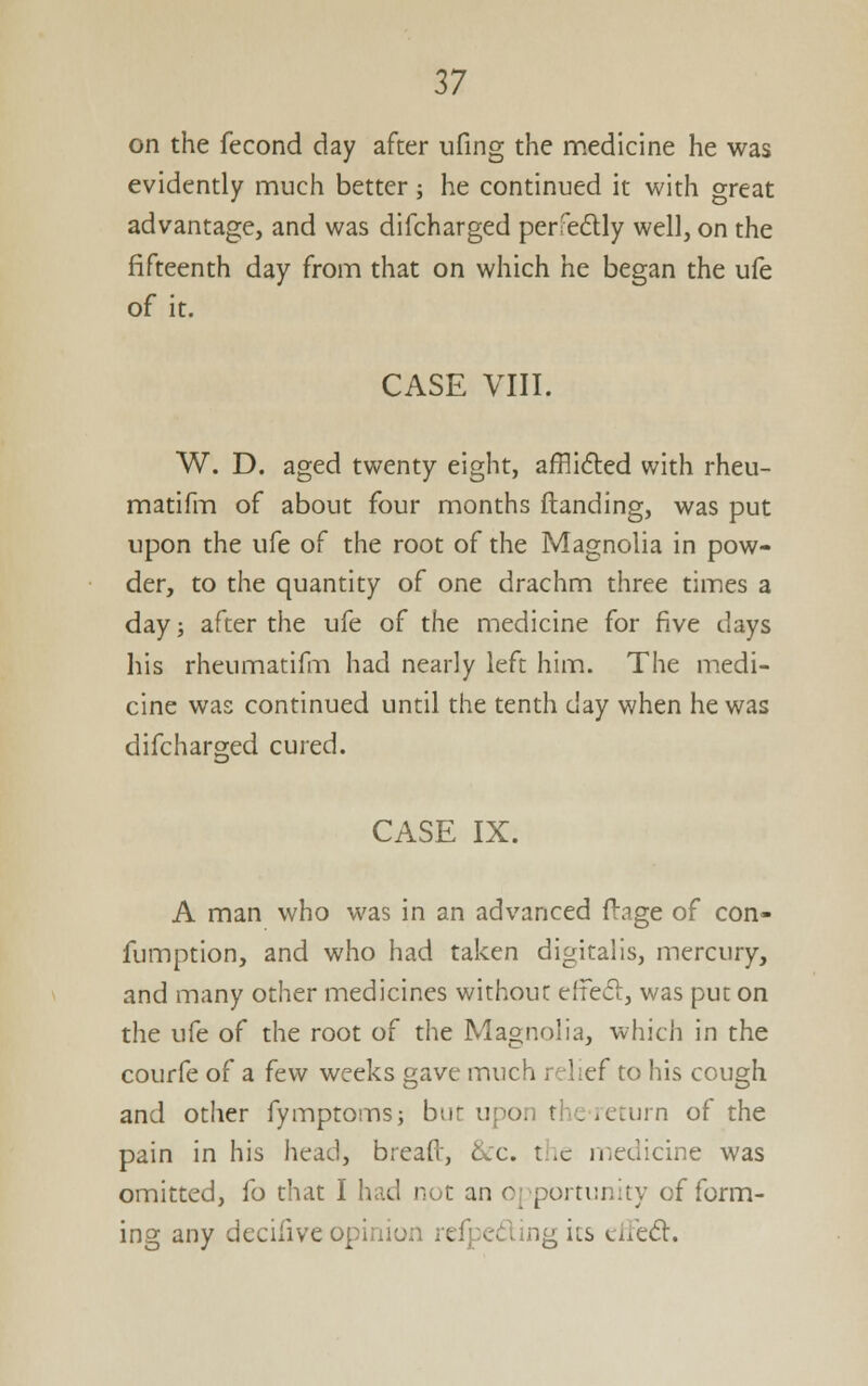 on the fecond day after ufing the medicine he was evidently much better; he continued it with great advantage, and was difcharged perfedly well, on the fifteenth day from that on which he began the u(e of it. CASE VIII. W. D. aged twenty eight, afflicted with rheu- matifm of about four months {landing, was put upon the ufe of the root of the Magnolia in pow- der, to the quantity of one drachm three times a day; after the ufe of the medicine for five days his rheumatifm had nearly left him. The medi- cine was continued until the tenth day when he was difcharged cured. CASE IX. A man who was in an advanced fl-age of con- fumption, and who had taken digitalis, mercury, and many other medicines without effed, was put on the ufe of the root of the Magnolia, which in the couffe of a few weeks gave much relief to his cough and other fymptoms; but upon theieturn of the pain in his head, breaft, &:c. the medicine was omitted, fo that I had not an opportunity of form- ing any decifive opinion refpeding its eile<5i:.